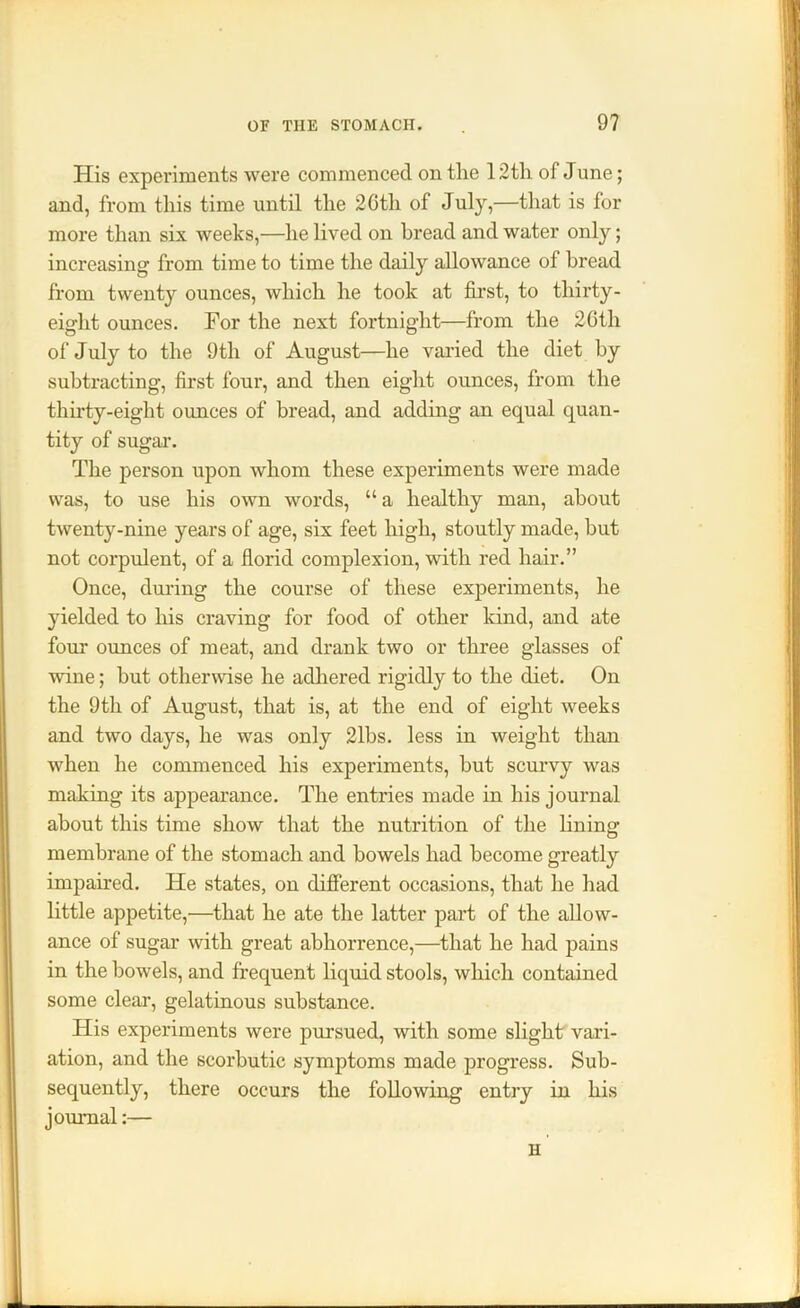 His experiments were commenced on the 12th of June; and, from this time until the 26th of July,—that is for more than six weeks,—he lived on bread and water only; increasing from time to time the daily allowance of bread from twenty ounces, which he took at first, to thirty- eight ounces. For the next fortnight—from the 26tli of July to the 9th of August—he varied the diet by subtracting, first four, and then eight ounces, from the thirty-eight ounces of bread, and adding an equal quan- tity of sugar. The person upon whom these experiments were made was, to use his own words, “ a healthy man, about twenty-nine years of age, six feet high, stoutly made, hut not corpulent, of a florid complexion, with red hair.” Once, during the course of these experiments, he yielded to his craving for food of other kind, and ate four ounces of meat, and drank two or three glasses of wine; hut otherwise he adhered rigidly to the diet. On the 9th of August, that is, at the end of eight weeks and two days, he was only 21bs. less in weight than when he commenced his experiments, hut scurvy was making its appearance. The entries made in his journal about this time show that the nutrition of the lining- membrane of the stomach and bowels had become greatly impaired. He states, on different occasions, that he had little appetite,—that he ate the latter part of the allow- ance of sugar with great abhorrence,—that he had pains in the bowels, and frequent liquid stools, which contained some clear, gelatinous substance. His experiments were pursued, with some slight vari- ation, and the scorbutic symptoms made progress. Sub- sequently, there occurs the following entry in his journal:— H