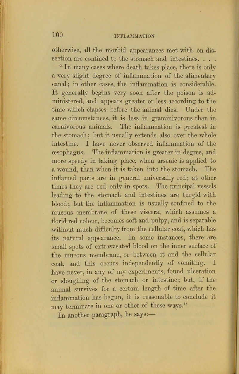 otherwise, all the morbid appearances met with on dis- section are confined to the stomach and intestines. . . . “ In many cases where death takes place, there is only a very slight degree of inflammation of the alimentary canal; in other cases, the inflammation is considerable. It generally begins very soon after the poison is ad- ministered, and appears greater or less according to the time which elapses before the animal dies. Under the same circumstances, it is less in graminivorous than in carnivorous animals. The inflammation is greatest in the stomach; hut it usually extends also over the whole intestine. I have never observed inflammation of the oesophagus. The inflammation is greater in degree, and more speedy in taking place, when arsenic is applied to a wound, than when it is taken into the stomach. The inflamed parts are in general universally red; at other times they are red only in spots. The principal vessels leading to the stomach and intestines are turgid with blood; hut the inflammation is usually confined to the mucous membrane of these viscera, which assumes a florid red colour, becomes soft and pulpy, and is separable without much difficulty from the cellular coat, which has its natural appearance. In some instances, there are small spots of extravasated blood on the inner surface of the mucous membrane, or between it and the cellular coat, and this occurs independently of vomiting. I have never, in any of my experiments, found ulceration or sloughing of the stomach or intestine; but, if the animal survives for a certain length of time after the inflammation has begun, it is reasonable to conclude it may terminate in one or other of these ways.” In another paragraph, he says:—