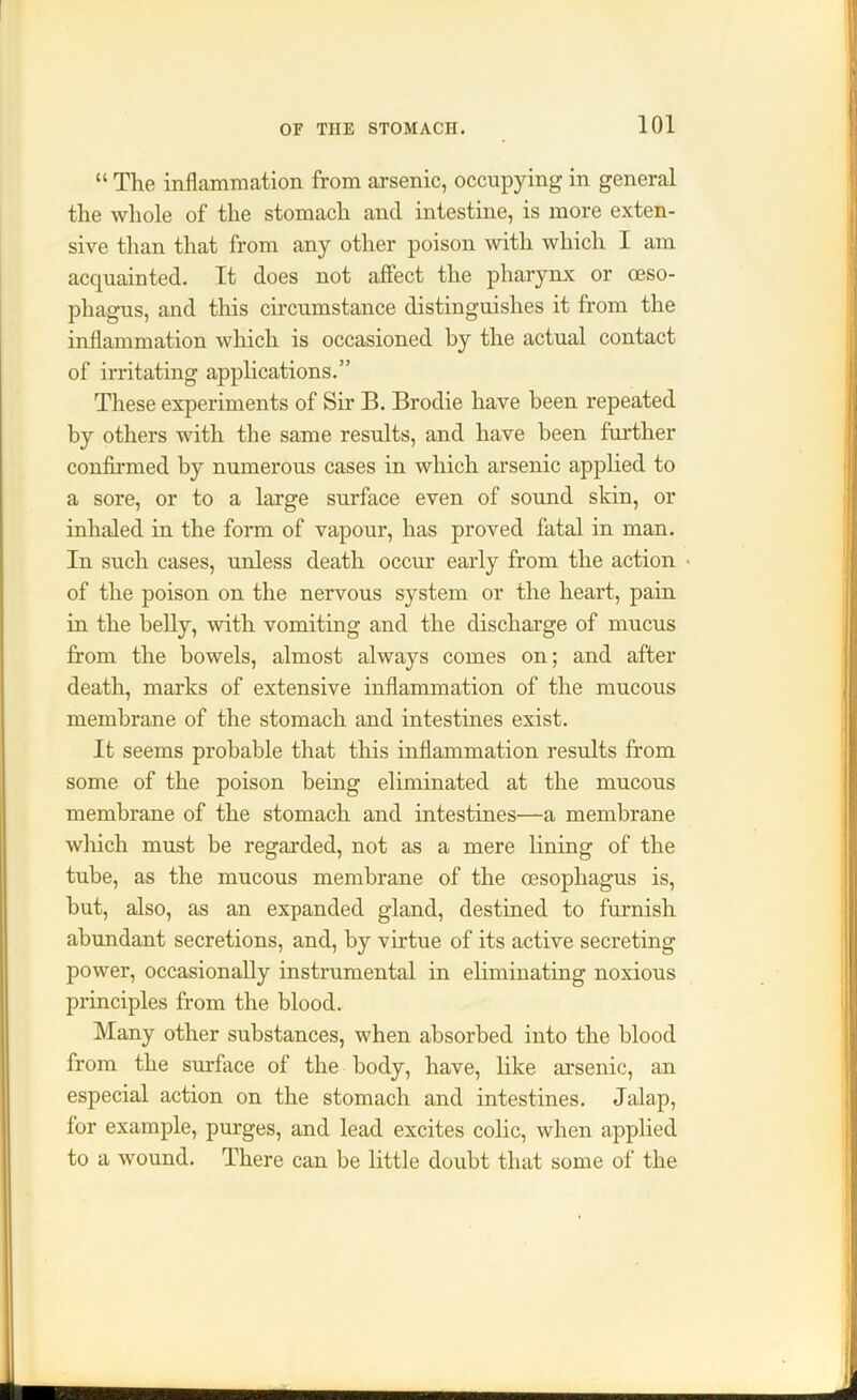 “ The inflammation from arsenic, occupying in general the whole of the stomach and intestine, is more exten- sive than that from any other poison with which I am acquainted. It does not affect the pharynx or oeso- phagus, and this circumstance distinguishes it from the inflammation which is occasioned by the actual contact of irritating applications.” These experiments of Sir B. Brodie have been repeated by others with the same results, and have been further confirmed by numerous cases in which arsenic applied to a sore, or to a large surface even of sound skin, or inhaled in the form of vapour, has proved fatal in man. In such cases, unless death occur early from the action ■ of the poison on the nervous system or the heart, pain in the belly, with vomiting and the discharge of mucus from the bowels, almost always comes on; and after death, marks of extensive inflammation of the mucous membrane of the stomach and intestines exist. It seems probable that this inflammation results from some of the poison being eliminated at the mucous membrane of the stomach and intestines—a membrane which must be regarded, not as a mere lining of the tube, as the mucous membrane of the oesophagus is, but, also, as an expanded gland, destined to furnish abundant secretions, and, by virtue of its active secreting power, occasionally instrumental in eliminating noxious principles from the blood. Many other substances, when absorbed into the blood from the surface of the body, have, like arsenic, an especial action on the stomach and intestines. Jalap, for example, purges, and lead excites colic, when applied to a wound. There can be little doubt that some of the