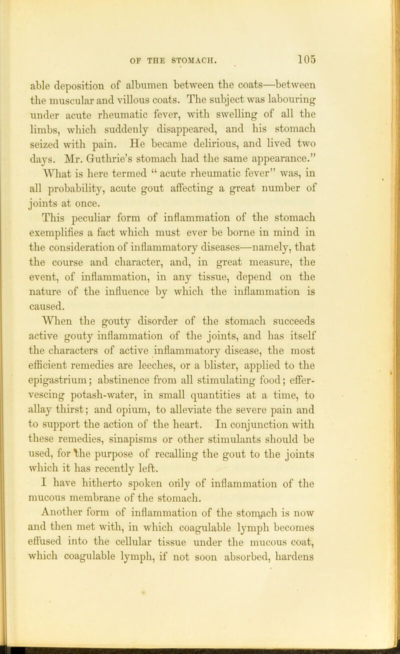 able deposition of albumen between the coats—between the muscular and villous coats. The subject was labouring under acute rheumatic fever, with swelling of all the limbs, which suddenly disappeared, and his stomach seized with pain. He became delirious, and lived two days. Mr. Guthrie’s stomach had the same appearance.” What is here termed “ acute rheumatic fever” was, in all probability, acute gout affecting a great number of joints at once. This peculiar form of inflammation of the stomach exemplifies a fact which must ever be borne in mind in the consideration of inflammatory diseases—namely, that the course and character, and, in great measure, the event, of inflammation, in any tissue, depend on the nature of the influence by which the inflammation is caused. When the gouty disorder of the stomach succeeds active gouty inflammation of the joints, and has itself the characters of active inflammatory disease, the most efficient remedies are leeches, or a blister, applied to the epigastrium; abstinence from all stimulating food; effer- vescing potash-water, in small quantities at a time, to allay thirst; and opium, to alleviate the severe pain and to support the action of the heart. In conjunction with these remedies, sinapisms or other stimulants should be used, for Hie purpose of recalling the gout to the joints which it has recently left. I have hitherto spoken only of inflammation of the mucous membrane of the stomach. Another form of inflammation of the stomach is now and then met with, in which coagulable lymph becomes effused into the cellular tissue under the mucous coat, which coagulable lymph, if not soon absorbed, hardens