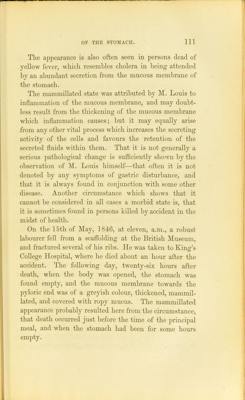 The appearance is also often seen in persons dead of yellow fever, which resembles cholera in being attended by an abundant secretion from the mucous membrane of the stomach. The mammillated state was attributed by M. Louis to inflammation of the mucous membrane, and may doubt- less result from the thickening of the mucous membrane which inflammation causes; but it may equally arise from any other vital process which increases the secreting activity of the cells and favours the retention of the secreted fluids within them. That it is not generally a serious pathological change is sufficiently shown by the observation of M. Louis himself—that often it is not denoted by any symptoms of gastric disturbance, and that it is always found in conjunction with some other disease. Another circumstance which shows that it cannot be considered in all cases a morbid state is, that it is sometimes found in persons killed by accident in the midst of health. On the 15th of May, 1846, at eleven, a.m., a robust labourer fell from a scaffolding at the British Museum, and fractured several of his ribs. He was taken to King’s College Hospital, where he died about an hour after the accident. The following day, twenty-six hours after death, when the body was opened, the stomach was found empty, and the mucous membrane towards the pyloric end was of a greyish colour, thickened, mammil- lated, and covered with ropy mucus. The mammillated appearance probably resulted here from the circumstance, that death occurred just before the time of the principal meal, and when the stomach had been for some hours empty.