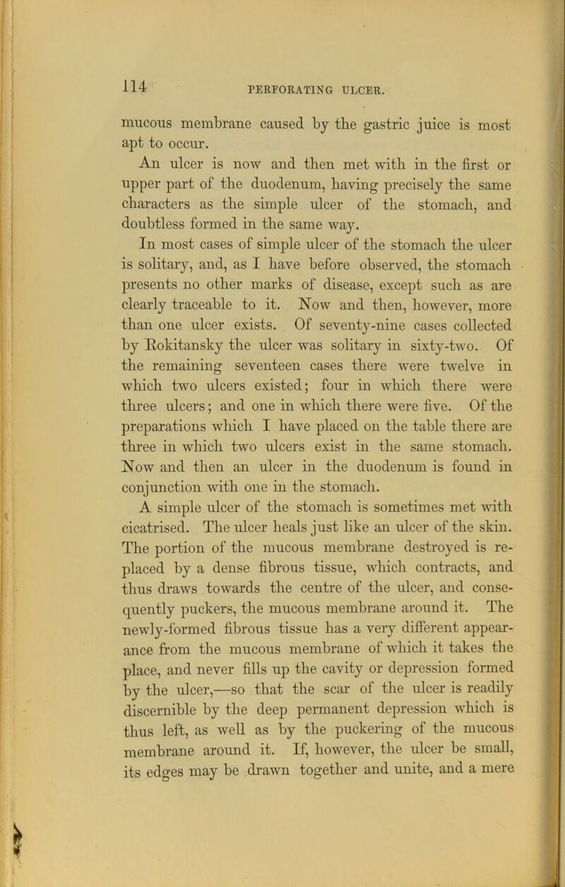 mucous membrane caused by the gastric juice is most apt to occur. An ulcer is now and tlien met with in the first or upper part of the duodenum, having precisely the same characters as the simple ulcer of the stomach, and doubtless formed in the same way. In most cases of simple ulcer of the stomach the ulcer is solitary, and, as I have before observed, the stomach presents no other marks of disease, except such as are clearly traceable to it. Now and then, however, more than one ulcer exists. Of seventy-nine cases collected by Rokitansky the ulcer was solitary in sixty-two. Of the remaining seventeen cases there were twelve in which two ulcers existed; four in which there were three ulcers; and one in which there were five. Of the preparations which I have placed on the table there are three in which two ulcers exist in the same stomach. Now and then an ulcer in the duodenum is found in conjunction with one in the stomach. A simple ulcer of the stomach is sometimes met with cicatrised. The ulcer heals just like an ulcer of the skin. The portion of the mucous membrane destroyed is re- placed by a dense fibrous tissue, which contracts, and thus draws towards the centre of the ulcer, and conse- quently puckers, the mucous membrane around it. The newly-formed fibrous tissue has a very different appear- ance from the mucous membrane of which it takes the place, and never fills up the cavity or depression formed by the ulcer,—so that the scar of the ulcer is readily discernible by the deep permanent depression which is thus left, as well as by the puckering of the mucous membrane around it. If, however, the ulcer be small, its edo-es may be drawn together and unite, and a mere