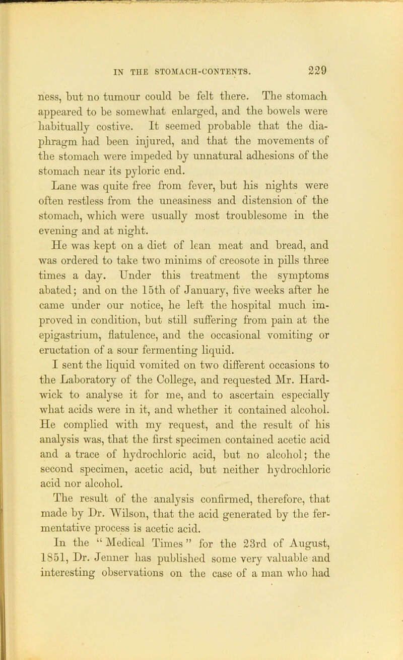 — - IN THE STOMACH-CONTENTS. 229 ness, but no tumour could be felt there. The stomach appeared to be somewhat enlarged, and the bowels were habitually costive. It seemed probable that the dia- phragm had been injured, and that the movements of the stomach were impeded by unnatural adhesions of the stomach near its pyloric end. Lane was quite free from fever, but his nights were often restless from the uneasiness and distension of the stomach, which were usually most troublesome in the evening and at night. He was kept on a diet of lean meat and bread, and was ordered to take two minims of creosote in pills three times a day. Under this treatment the symptoms abated; and on the 15th of January, five weeks after he came under our notice, he left the hospital much im- proved in condition, but still suffering from pain at the epigastrium, flatulence, and the occasional vomiting or eructation of a soui’ fermenting liquid. I sent the liquid vomited on two different occasions to the Laboratory of the College, and requested Mr. Hard- wick to analyse it for me, and to ascertain especially what acids were in it, and whether it contained alcohol. He complied with my request, and the result of his analysis was, that the first specimen contained acetic acid and a trace of hydrochloric acid, but no alcohol; the second specimen, acetic acid, but neither hydrochloric acid nor alcohol. The result of the analysis confirmed, therefore, that made by Dr. Wilson, that the acid generated by the fer- mentative process is acetic acid. In the “ Medical Times ” for the 23rd of August, 1851, Dr. Jenner has published some very valuable and interesting observations on the case of a man who had