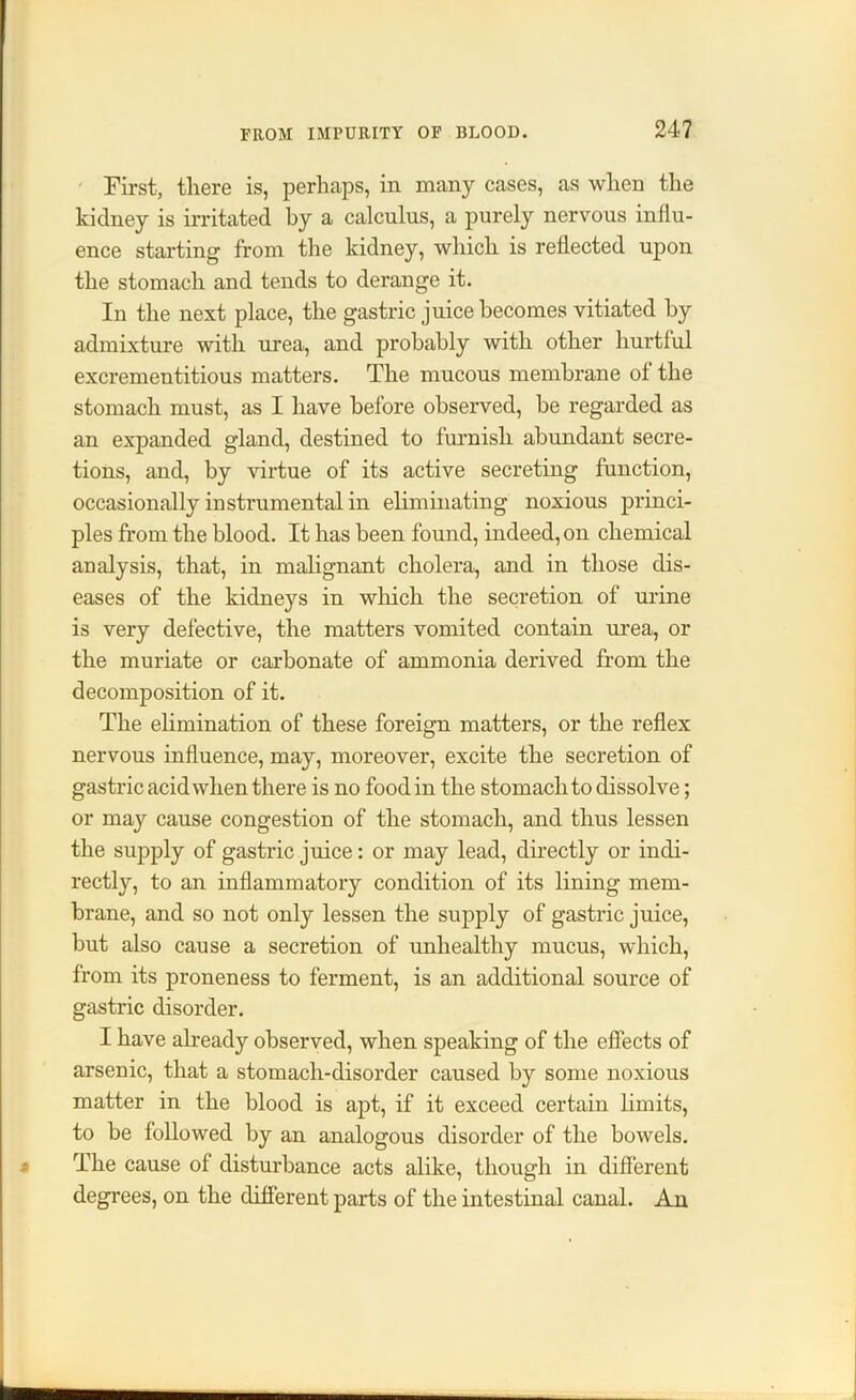 First, there is, perhaps, in many cases, as when the kidney is irritated by a calculus, a purely nervous influ- ence starting from the kidney, which is reflected upon the stomach and tends to derange it. In the next place, the gastric juice becomes vitiated by admixture with urea, and probably with other hurtful excrementitious matters. The mucous membrane of the stomach must, as I have before observed, be regarded as an expanded gland, destined to furnish abundant secre- tions, and, by virtue of its active secreting function, occasionally instrumental in eliminating noxious princi- ples from the blood. It has been found, indeed, on chemical analysis, that, in malignant cholera, and in those dis- eases of the kidneys in which the secretion of urine is very defective, the matters vomited contain urea, or the muriate or carbonate of ammonia derived from the decomposition of it. The elimination of these foreign matters, or the reflex nervous influence, may, moreover, excite the secretion of gastric acid when there is no food in the stomach to dissolve; or may cause congestion of the stomach, and thus lessen the supply of gastric juice: or may lead, directly or indi- rectly, to an inflammatory condition of its lining mem- brane, and so not only lessen the supply of gastric juice, but also cause a secretion of unhealthy mucus, which, from its proneness to ferment, is an additional source of gastric disorder. I have already observed, when speaking of the effects of arsenic, that a stomach-disorder caused by some noxious matter in the blood is apt, if it exceed certain limits, to be followed by an analogous disorder of the bowels. The cause of disturbance acts alike, though in different degrees, on the different parts of the intestinal canal. An