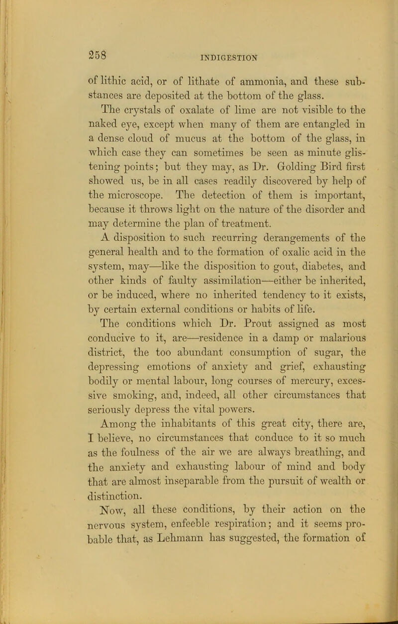 of lithic acid, or of litliate of ammonia, and these sub- stances are deposited at the bottom of the glass. The ciystals of oxalate of lime are not visible to the naked eye, except when many of them are entangled in a dense cloud of mucus at the bottom of the glass, in which case they can sometimes he seen as minute glis- tening points; but they may, as Dr. Golding Bird first showed us, he in all cases readily discovered by help of the microscope. The detection of them is important, because it throws light on the nature of the disorder and may determine the plan of treatment. A disposition to such recurring derangements of the general health and to the formation of oxalic acid in the system, may—like the disposition to gout, diabetes, and other kinds of faulty assimilation—either he inherited, or he induced, where no inherited tendency to it exists, by certain external conditions or habits of life. The conditions which Dr. Prout assigned as most conducive to it, are—residence in a damp or malarious district, the too abundant consumption of sugar, the depressing emotions of anxiety and grief, exhausting bodily or mental labour, long courses of mercury, exces- sive smoking, and, indeed, all other circumstances that seriously depress the vital powers. Among the inhabitants of this great city, there are, I believe, no circumstances that conduce to it so much as the foulness of the air we are always breathing, and the anxiety and exhausting labour of mind and body that are almost inseparable from the pursuit of wealth or distinction. Now, all these conditions, by their action on the nervous system, enfeeble respiration; and it seems pro- bable that, as Lehmann has suggested, the formation of