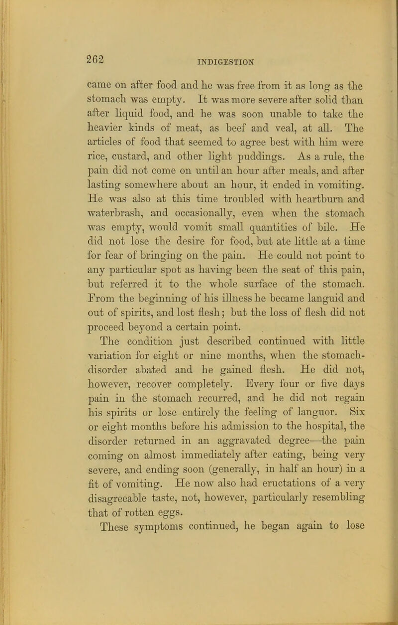came on after food and lie was free from it as long as tlie stomacli was empty. It was more severe after solid than after liquid food, and he was soon unable to take the heavier kinds of meat, as beef and veal, at all. The articles of food that seemed to agree best with him were rice, custard, and other light puddings. As a rule, the pain did not come on until an hour after meals, and after lasting somewhere about an hour, it ended in vomiting. He was also at this time troubled with heartburn and waterbrash, and occasionally, even when the stomach was empty, would vomit small quantities of bile. He did not lose the desire for food, but ate little at a time for fear of bringing on the pain. He could not point to any particular spot as having been the seat of this pain, but referred it to the whole surface of the stomach. From the beginning of his illness he became languid and out of spirits, and lost flesh; but the loss of flesh did not proceed beyond a certain point. The condition just described continued with little variation for eight or nine months, when the stomach- disorder abated and he gained flesh. He did not, however, recover completely. Every four or five days pain in the stomach recurred, and he did not regain his spirits or lose entirely the feeling of languor. Six or eight months before his admission to the hospital, the disorder returned in an aggravated degree—the pain coming on almost immediately after eating, being very severe, and ending soon (generally, in half an hour) in a fit of vomiting. He now also had eructations of a very disagreeable taste, not, however, particularly resembling that of rotten eggs. These symptoms continued, he began again to lose