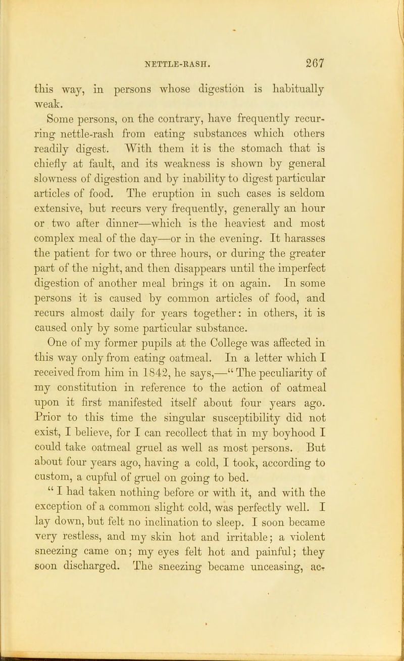 tliis way, in persons whose digestion is habitually weak. Some persons, on the contrary, have frequently recur- ring nettle-rash from eating substances which others readily digest. With them it is the stomach that is chiefly at fault, and its weakness is shown by general slowness of digestion and by inability to digest particular articles of food. The eruption in such cases is seldom extensive, hut recurs very frequently, generally an hour or two after dinner—which is the heaviest and most complex meal of the day—or in the evening. It harasses the patient for two or three hours, or during the greater part of the night, and then disappears until the imperfect digestion of another meal brings it on again. In some persons it is caused by common articles of food, and recurs almost daily for years together: in others, it is caused only by some particular substance. One of my former pupils at the College was affected in this way only from eating oatmeal. In a letter which I received from him in 1842, he says,—“ The peculiarity of my constitution in reference to the action of oatmeal upon it first manifested itself about four years ago. Prior to this time the singular susceptibility did not exist, I believe, for I can recollect that in my boyhood I could take oatmeal gruel as well as most persons. But about four years ago, having a cold, I took, according to custom, a cupful of gruel on going to bed. “ I had taken nothing before or with it, and with the exception of a common slight cold, was perfectly well. I lay down, but felt no inclination to sleep. I soon became very restless, and my skin hot and irritable; a violent sneezing came on; my eyes felt hot and painful; they soon discharged. The sneezing became unceasing, ac-r