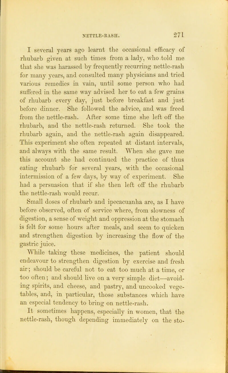 I several years ago learnt the occasional efficacy of rhubarb given at such times from a lady, who told me that she was harassed by frequently recurring nettle-rash for many years, and consulted many physicians and tried various remedies in vain, until some person who had suffered in the same way advised her to eat a few grains of rhubarb every day, just before breakfast and just before dinner. She followed the advice, and was freed from the nettle-rash. After some time she left off the rhubarb, and the nettle-rash returned. She took the rhubarb again, and the nettle-rash again disappeared. This experiment she often repeated at distant intervals, and always with the same result. When she gave me this account she had continued the practice of thus eating rhubarb for several years, with the occasional intermission of a few days, by way of experiment. She had a persuasion that if she then left off the rhubarb the nettle-rash would recur. Small doses of rhubarb and ipecacuanha are, as I have before observed, often of service where, from slowness of digestion, a sense of weight and oppression at the stomach is felt for some hours after meals, and seem to quicken and strengthen digestion by increasing the flow of the gastric juice. While taking these medicines, the patient should endeavour to strengthen digestion by exercise and fresh air; should be careful not to eat too much at a time, or too often; and should live on a very simple diet—avoid- ing spirits, and cheese, and pastry, and uncooked vege- tables, and, in particular, those substances which have an especial tendency to bring on nettle-rash. It sometimes happens, especially in women, that the nettle-rash, though depending immediately on the sto-