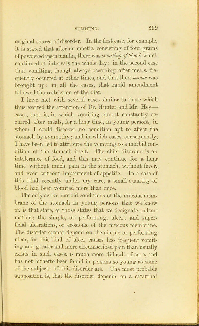 original source of disorder. In the first case, for example, it is stated that after an emetic, consisting of four grains of powdered ipecacuanha, there was vomiting of blood, which continued at intervals the whole day: in the second case that vomiting, though always occurring after meals, fre- quently occurred at other times, and that then mucus was brought up : in all the cases, that rapid amendment followed the restriction of the diet. I have met with several cases similar to those which thus excited the attention of Dr. Hunter and Mr. Hey— cases, that is, in which vomiting almost constantly oc- curred after meals, for a long time, in young persons, in whom I could discover no condition apt to affect the stomach by sympathy; and in which cases, consequently, I have been led to attribute the vomiting to a morbid con- dition of the stomach itself. The chief disorder is an intolerance of food, and this may continue for a long time without much pain in the stomach, without fever, and even without impairment of appetite. In a case of this kind, recently under my care, a small quantity of blood had been vomited more than once. The only active morbid conditions of the mucous mem- brane of the stomach in young persons that we know of, is that state, or those states that we designate inflam- mation; the simple, or perforating, ulcer; and super- ficial ulcerations, or erosions, of the mucous membrane. The disorder cannot depend on the simple or perforating ulcer, for this kind of ulcer causes less frequent vomit- ing and greater and more circumscribed pain than usually exists in such cases, is much more difficult of cure, and has not hitherto been found in persons so young as some of the subjects of this disorder are. The most probable supposition is, that the disorder depends on a catarrhal