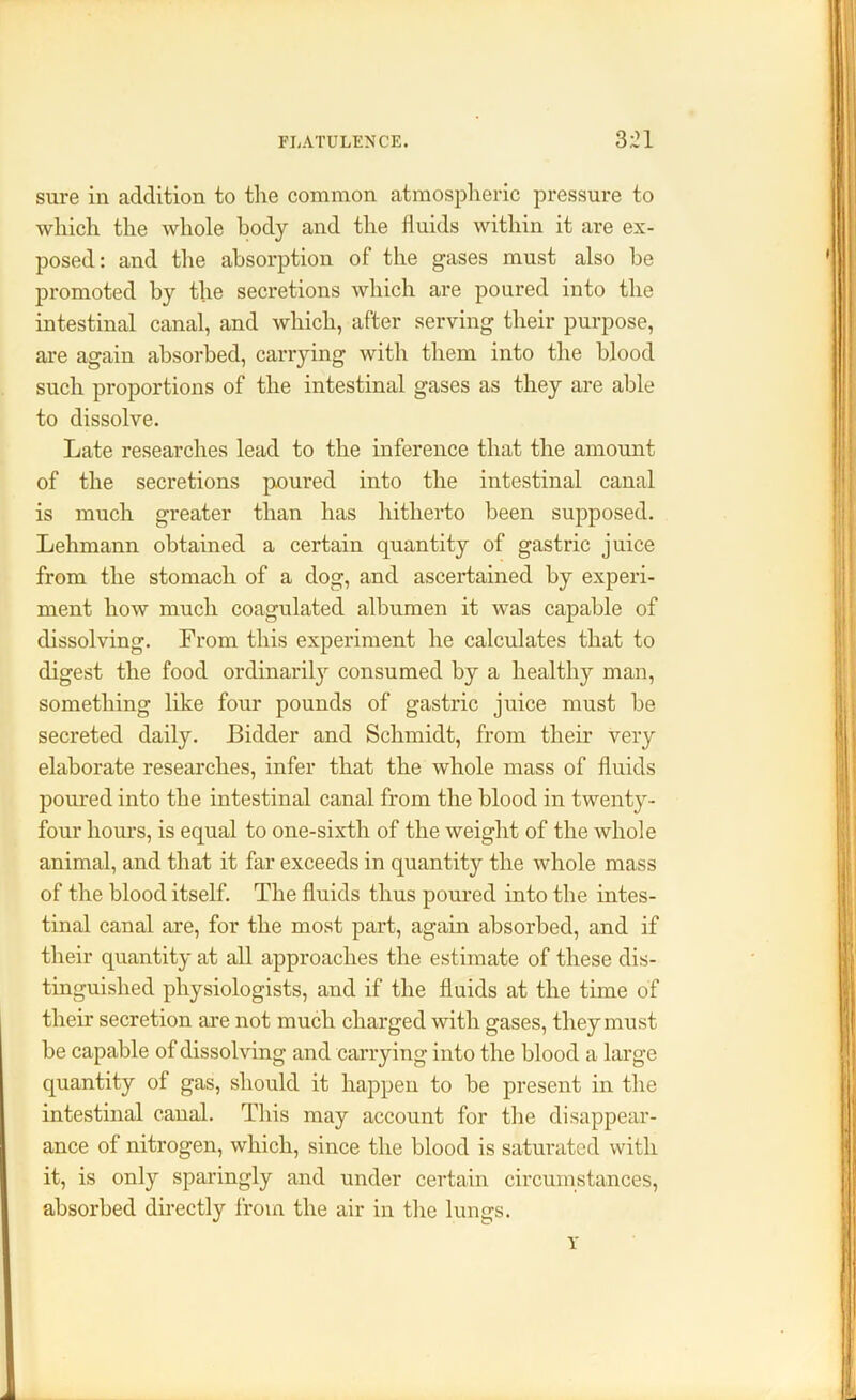 sure in addition to the common atmospheric pressure to which the whole body and the fluids within it are ex- posed : and the absorption of the gases must also he promoted by the secretions which are poured into the intestinal canal, and which, after serving their purpose, are again absorbed, carrying with them into the blood such proportions of the intestinal gases as they are able to dissolve. Late researches lead to the inference that the amount of the secretions poured into the intestinal canal is much greater than has hitherto been supposed. Lehmann obtained a certain quantity of gastric juice from the stomach of a dog, and ascertained by experi- ment how much coagulated albumen it was capable of dissolving. From this experiment he calculates that to digest the food ordinarily consumed by a healthy man, something like four pounds of gastric juice must be secreted daily. Bidder and Schmidt, from their very elaborate researches, infer that the whole mass of fluids poured into the intestinal canal from the blood in twenty- four hours, is equal to one-sixtli of the weight of the whole animal, and that it far exceeds in quantity the whole mass of the blood itself. The fluids thus poured into the intes- tinal canal are, for the most part, again absorbed, and if their quantity at all approaches the estimate of these dis- tinguished physiologists, and if the fluids at the time of their secretion are not much charged with gases, they must be capable of dissolving and carrying into the blood a large quantity of gas, should it happen to be present in the intestinal canal. This may account for the disappear- ance of nitrogen, which, since the blood is saturated with it, is only sparingly and under certain circumstances, absorbed directly from the air in the lungs. v