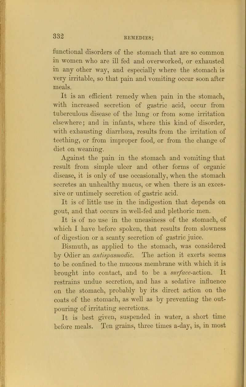 functional disorders of tlie stomach that are so common in women who are ill fed and overworked, or exhausted in any other way, and especially where the stomach is very irritable, so that pain and vomiting occur soon after meals. It is an efficient remedy when pain in the stomach, with increased secretion of gastric acid, occur from tuberculous disease of the lung or from some irritation elsewhere; and in infants, where this kind of disorder, with exhausting diarrhoea, results from the irritation of teething, or from improper food, or from the change of diet on weaning. Against the pain in the stomach and vomiting that result from simple ulcer and other forms of organic' disease, it is only of use occasionally, when the stomach secretes an unhealthy mucus, or when there is an exces- sive or untimely secretion of gastric acid. It is of little use in the indigestion that depends on gout, and that occurs in well-fed and plethoric men. It is of no use in the uneasiness of the stomach, of which I have before spoken, that results from slowness of digestion or a scanty secretion of gastric juice. Bismuth, as applied to the stomach, was considered by Odier an antispasmodic. The action it exerts seems to be confined to the mucous membrane with which it is brought into contact, and to he a surface-action. It restrains undue secretion, and has a sedative influence on the stomach, probably by its direct action on the coats of the stomach, as well as by preventing the out- pouring of irritating secretions. It is best given, suspended in water, a short time before meals. Ten grains, three times a-day, is, in most