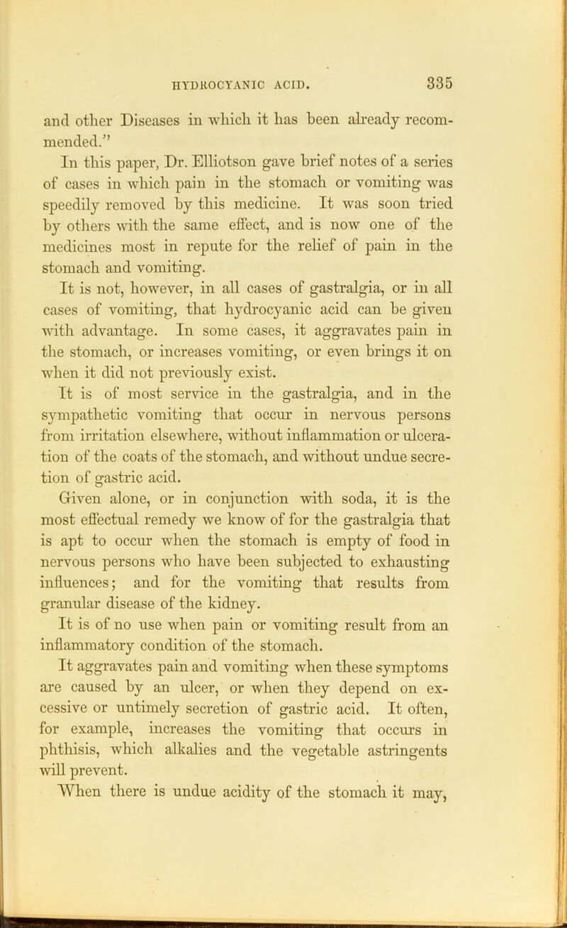 and other Diseases in which it lias been already recom- mended.’’ In this paper, Dr. Elliotson gave brief notes of a series of cases in which pain in the stomach or vomiting was speedily removed by this medicine. It was soon tried by others with the same effect, and is now one of the medicines most in repute for the relief of pain in the stomach and vomiting. It is not, however, in all cases of gastralgia, or in all cases of vomiting, that hydrocyanic acid can he given with advantage. In some cases, it aggravates pain in the stomach, or increases vomiting, or even brings it on when it did not previously exist. It is of most service in the gastralgia, and in the sympathetic vomiting that occur in nervous persons from irritation elsewhere, without inflammation or ulcera- tion of the coats of the stomach, and without undue secre- tion of gastric acid. Given alone, or in conjunction with soda, it is the most effectual remedy we know of for the gastralgia that is apt to occur when the stomach is empty of food in nervous persons who have been subjected to exhausting influences; and for the vomiting that results from granular disease of the kidney. It is of no use when pain or vomiting result from an inflammatory condition of the stomach. It aggravates pain and vomiting when these symptoms are caused by an ulcer, or when they depend on ex- cessive or untimely secretion of gastric acid. It often, for example, increases the vomiting that occurs in phthisis, which alkalies and the vegetable astringents will prevent. When there is undue acidity of the stomach it may,