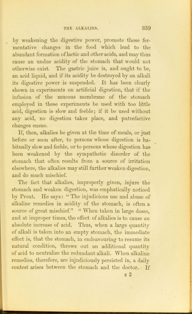 by weakening the digestive power, promote those fer- mentative changes in the food which lead to the abundant formation of lactic and other acids, and may thus cause an undue acidity of the stomach that would not otherwise exist. The gastric juice is, and ought to be, an acid liquid, and if its acidity be destroyed by an alkali its digestive power is suspended. It has been clearly shown in experiments on artificial digestion, that if the infusion of the mucous membrane of the stomach employed in these experiments be used with too little acid, digestion is slow and feeble; if it be used without any acid, no digestion takes place, and putrefactive changes ensue. If, then, alkalies be given at the time of meals, or just before or soon after, to persons whose digestion is ha- bitually slow and feeble, or to persons whose digestion has been weakened by the sympathetic disorder of the stomach that often results from a source of irritation elsewhere, the alkalies may still further weaken digestion, and do much mischief. The fact that alkalies, improperly given, injure the stomach and weaken digestion, was emphatically noticed by Prout. He says: “ The injudicious use and abuse of alkaline remedies in acidity of the stomach, is often a source of great mischief.” “ When taken in large doses, and at improper times, the effect of alkalies is to cause an absolute increase of acid. Thus, when a large quantity of alkali is taken into an empty stomach, the immediate effect is, that the stomach, in endeavouring to resume its natural condition, throws out an additional quantity of acid to neutralize the redundant alkali. When alkaline remedies, therefore, are injudiciously persisted in, a daily contest arises between the stomach and the doctor. If z 2