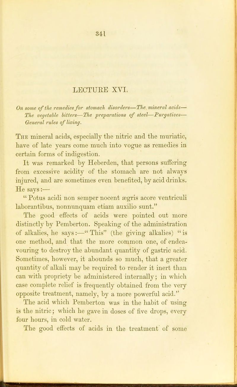 LECTUEE XVI. On some of the remedies for stomach disorders—The mineral acids— The vegetable bitters—The preparations of steel—Purgatives— General rules of living. Tiie mineral acids, especially the nitric and the muriatic, have of late years come much into vogue as remedies in certain forms of indigestion. It was remarked by Heberden, that persons suffering from excessive acidity of the stomach are not always injured, and are sometimes even benefited, by acid drinks. He says:— “ Potus acidi non semper nocent tegris acore ventriculi laborantibus, nonnunquam etiam auxilio sunt.” The good effects of acids were pointed out more distinctly by Pemberton. Speaking of the administration of alkalies, he says:—“ This” (the giving alkalies) “ is one method, and that the more common one, of endea- vouring to destroy the abundant quantity of gastric acid. Sometimes, however, it abounds so much, that a greater quantity of alkali may be required to render it inert than can with propriety be administered internally; in which case complete relief is frequently obtained from the very opposite treatment, namely, by a more powerful acid.” The acid which Pemberton was in the habit of using is the nitric; which he gave in doses of five drops, every four hours, in cold water. The good effects of acids in the treatment of some