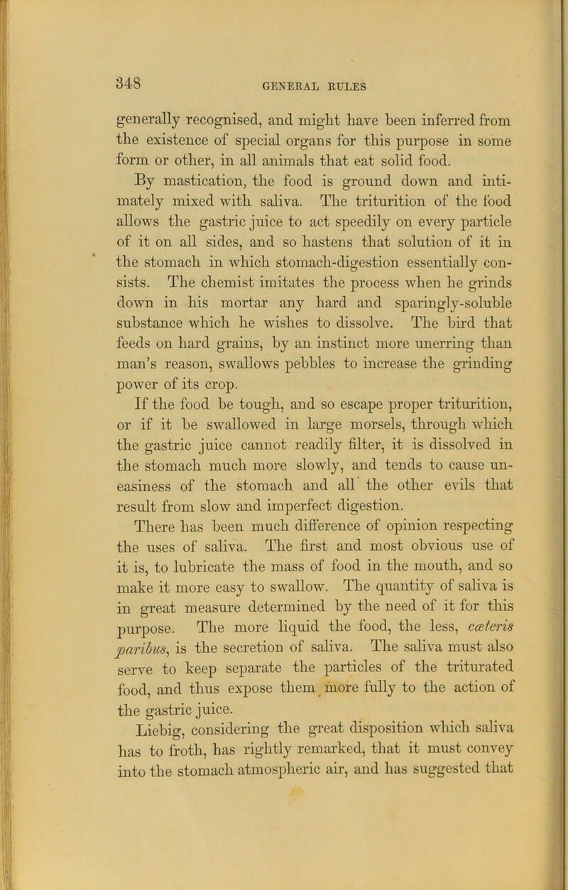 generally recognised, and might have been inferred from the existence of special organs for this purpose in some form or other, in all animals that eat solid food. By mastication, the food is ground down and inti- mately mixed with saliva. The triturition of the food allows the gastric juice to act speedily on every particle of it on all sides, and so hastens that solution of it in the stomach in which stomach-digestion essentially con- sists. The chemist imitates the process when he grinds down in his mortar any hard and sparingly-soluble substance which he wishes to dissolve. The bird that feeds on hard grains, by an instinct more unerring than man’s reason, swallows pebbles to increase the grinding power of its crop. If the food be tough, and so escape proper triturition, or if it be swallowed in large morsels, through which the gastric juice cannot readily filter, it is dissolved in the stomach much more slowly, and tends to cause un- easiness of the stomach and all the other evils that result from slow and imperfect digestion. There has been much difference of opinion respecting the uses of saliva. The first and most obvious use of it is, to lubricate the mass of food in the mouth, and so make it more easy to swallow. The quantity of saliva is in great measure determined by the need of it for this purpose. The more liquid the food, the less, cceteris paribus, is the secretion of saliva. The saliva must also serve to keep separate the particles of the triturated food, and thus expose them more fully to the action of the gastric juice. Liebig, considering the great disposition which saliva has to froth, has rightly remarked, that it must convey into the stomach atmospheric air, and has suggested that