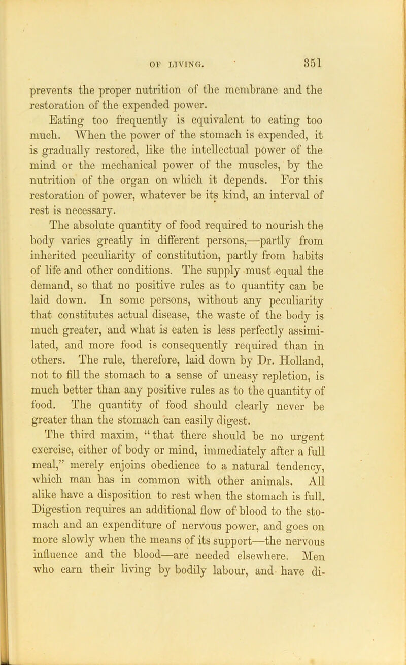 prevents the proper nutrition of the membrane and the restoration of the expended power. Eating too frequently is equivalent to eating too much. When the power of the stomach is expended, it is gradually restored, like the intellectual power of the mind or the mechanical power of the muscles, by the nutrition of the organ on which it depends. For this restoration of power, whatever be its kind, an interval of rest is necessary. The absolute quantity of food required to nourish the body varies greatly in different persons,—partly from inherited peculiarity of constitution, partly from habits of life and other conditions. The supply must equal the demand, so that no positive rules as to quantity can he laid down. In some persons, without any peculiarity that constitutes actual disease, the waste of the body is much greater, and what is eaten is less perfectly assimi- lated, and more food is consequently required than in others. The rule, therefore, laid down by Dr. Holland, not to fill the stomach to a sense of uneasy repletion, is much better than any positive rules as to the quantity of food. The quantity of food should clearly never be greater than the stomach can easily digest. The third maxim, “that there should be no urgent exercise, either of body or mind, immediately after a full meal,” merely enjoins obedience to a natural tendency, which man has in common with other animals. All alike have a disposition to rest when the stomach is full. Digestion requires an additional flow of blood to the sto- mach and an expenditure of nervous power, and goes on more slowly when the means of its support—the nervous influence and the blood—are needed elsewhere. Men who earn their living by bodily labour, and. have di-