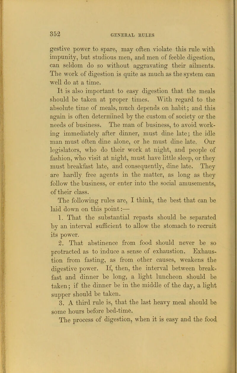 gestive power to spare, may often violate this rule with impunity, hut studious men, and men of feeble digestion, can seldom do so without aggravating their ailments. The work of digestion is quite as much as the system can well do at a time. It is also important to easy digestion that the meals should be taken at proper times. With regard to the absolute time of meals, much depends on habit; and this again is often determined by the custom of society or the needs of business. The man of business, to avoid work- ing immediately after dinner, must dine late; the idle man must often dine alone, or he must dine late. Our legislators, who do their work at night, and people of fashion, who visit at night, must have little sleep, or they must breakfast late, and consequent^, dine late. They are hardly free agents in the matter, as long as they follow the business, or enter into the social amusements, of their class. The following rules are, I think, the best that can be laid down on this point:— 1. That the substantial repasts should be separated by an interval sufficient to allow the stomach to recruit its power. 2. That abstinence from food should never be so protracted as to induce a sense of exhaustion. Exhaus- tion from fasting, as from other causes, weakens the digestive power. If, then, the interval between break- fast and dinner be long, a light luncheon should be taken; if the dinner be in the middle of the day, a light supper should be taken. 3. A third rule is, that the last heavy meal should be some hours before bed-time. The process of digestion, when it is easy and the food