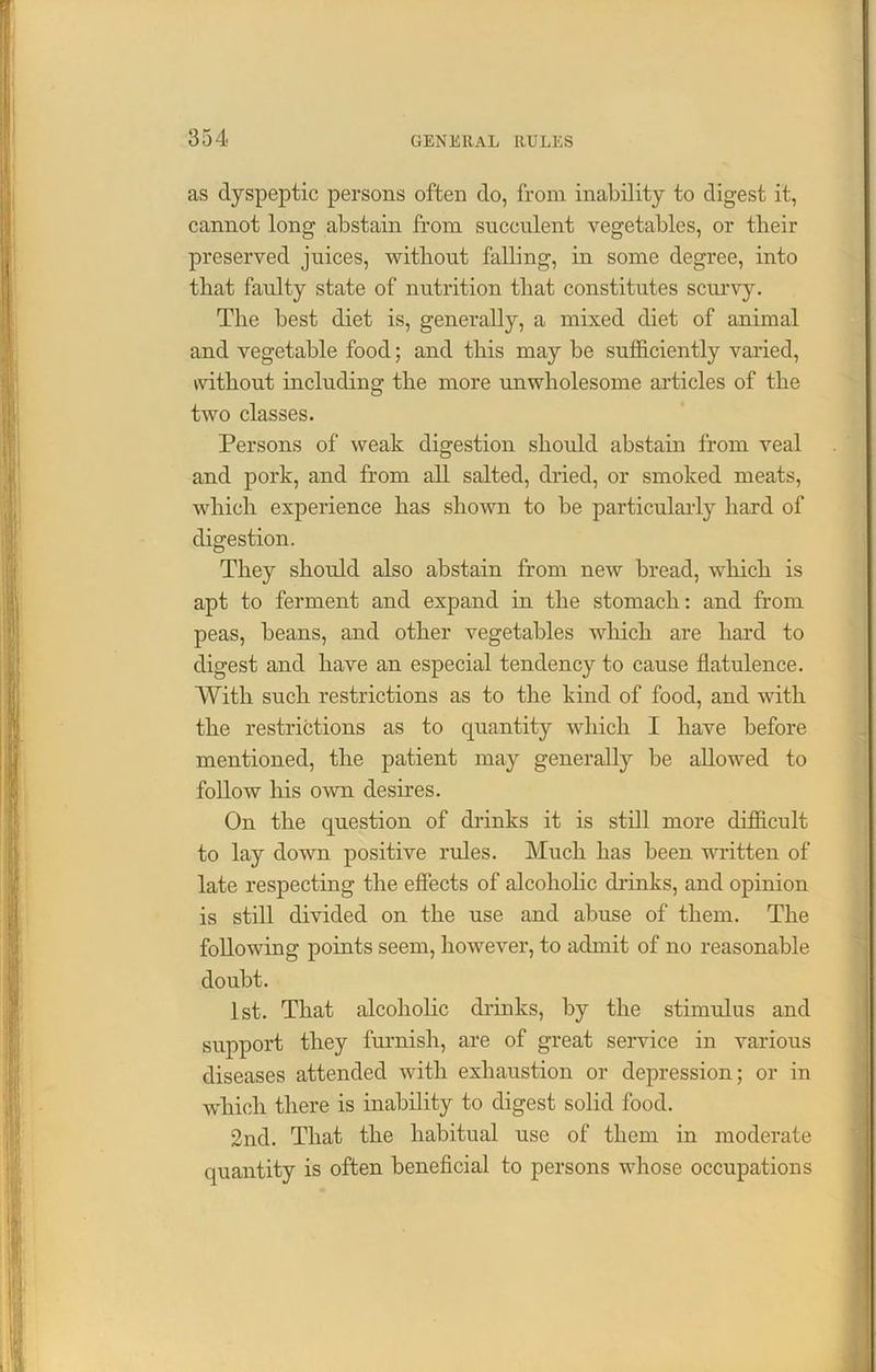 as dyspeptic persons often do, from inability to digest it, cannot long abstain from succulent vegetables, or their preserved juices, without falling, in some degree, into that faulty state of nutrition that constitutes scurvy. The best diet is, generally, a mixed diet of animal and vegetable food; and this may be sufficiently varied, without including the more unwholesome articles of the two classes. Persons of weak digestion should abstain from veal and pork, and from all salted, dried, or smoked meats, which experience has shown to be particularly hard of digestion. They should also abstain from new bread, which is apt to ferment and expand in the stomach: and from peas, beans, and other vegetables which are hard to digest and have an especial tendency to cause flatulence. With such restrictions as to the kind of food, and with the restrictions as to quantity which I have before mentioned, the patient may generally be allowed to follow his own desires. On the question of drinks it is still more difficult to lay down positive rules. Much has been written of late respecting the effects of alcoholic drinks, and opinion is still divided on the use and abuse of them. The following points seem, however, to admit of no reasonable doubt. 1st. That alcoholic drinks, by the stimulus and support they furnish, are of great service in various diseases attended with exhaustion or depression; or in which there is inability to digest solid food. 2nd. That the habitual use of them in moderate quantity is often beneficial to persons whose occupations