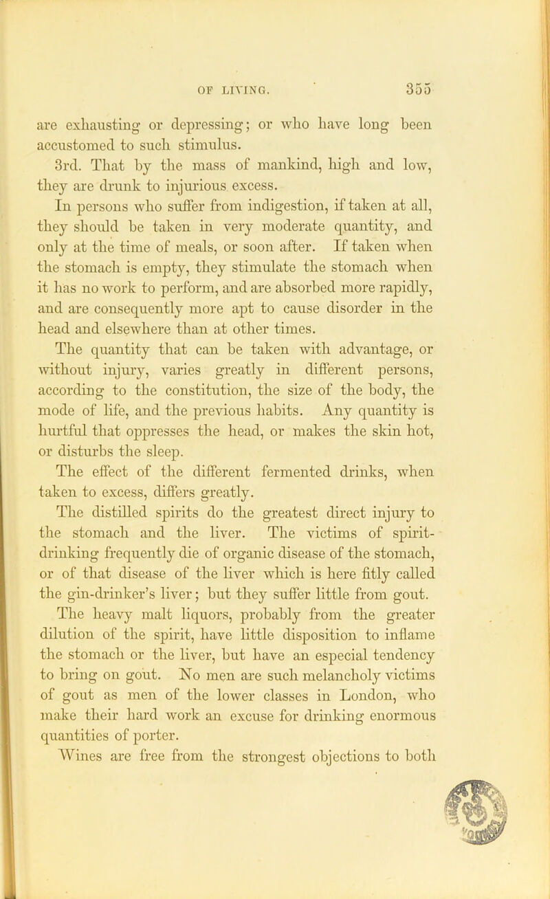 are exhausting or depressing; or who have long been accustomed to such stimulus. 3rd. That by the mass of mankind, high and low, they are drunk to injurious excess. In persons who suffer from indigestion, if taken at all, they should be taken in very moderate quantity, and only at the time of meals, or soon after. If taken when the stomach is empty, they stimulate the stomach when it has no work to perform, and are absorbed more rapidly, and are consequently more apt to cause disorder in the head and elsewhere than at other times. The quantity that can be taken with advantage, or without injury, varies greatly in different persons, according to the constitution, the size of the body, the mode of life, and the previous habits. Any quantity is hurtful that oppresses the head, or makes the skin hot, or disturbs the sleep. The effect of the different fermented drinks, when taken to excess, differs greatly. The distilled spirits do the greatest direct injury to the stomach and the liver. The victims of spirit- drinking frequently die of organic disease of the stomach, or of that disease of the liver which is here fitly called the gin-drinker’s liver; but they suffer little from gout. The heavy malt liquors, probably from the greater dilution of the spirit, have little disposition to inflame the stomach or the liver, but have an especial tendency to bring on gout. No men are such melancholy victims of gout as men of the lower classes in London, who make their hard work an excuse for drinking enormous quantities of porter. Wines are free from the strongest objections to both