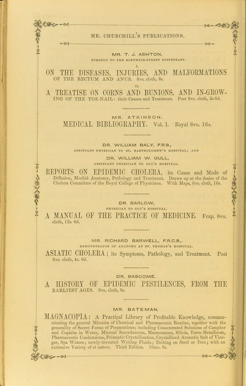 -s*f -30- MR. T. J. ASHTON, SURGEON TO TUE BLENHEIM-STREET DISPENSARY. ON TITE DISEASES, INJURIES, AND MALFORMATIONS OF THE RECTUM AND ANUS. 8vo. cloth, 8s. A TREATISE ON CORNS AND BUNIONS, AND IN-GROW- ING OF THE TOE-NAIL: their Causes and Treatment. Post 8vo. cloth, 3s.6d. MR. ATKINSON. MEDICAL BIBLIOGRAPHY. Voi. i. Royal 8vo. 16s. DR. WILLIAM BALY, F.R.S., ASSISTANT rnYSICIAN TO ST. BARTHOLOMEW’S HOSPITAL; AND DR. WILLIAM W. GULL, ASSISTANT PHYSICIAN TO GOY’S HOSPITAL. REPORTS ON EPIDEMIC CHOLERA, its Cause and Mode of Diffusion, Morhid Anatomy, Pathology and Treatment. Drawn up at the desire of the Cholera Committee of the Royal College of Physicians. With Maps, 8vo. cloth, 16s. f DR. BARLOW, | PHYSICIAN TO GUY’S HOSPITAL. * A MANUAL OE THE PRACTICE OF MEDICINE. FcaP. 8vo. cloth, 12s. 6d. MR. RICHARD BARWELL, F.R.C.S., DEMONSTRATOR OF ANATOMY AT ST. THOMAS’S HOSPITAL. ASIATIC CHOLERA ; its Symptoms, Pathology, and Treatment. Post 8vo. cloth, 4s. 6d. DR. BASCOME. A HISTORY OF EPIDEMIC PESTILENCES, FROM TnE EARLIEST AGES. 8vo. cloth, 8s. MR. BATEMAN. MAGNACOPIA l A Practical Library of Profitable Knowledge, commu- nicating the general Minutiae of Chemical and Pharmaceutic Routine, together with the generality of Secret Forms of Preparations; including Concentrated Solutions of Camphor and Copaiba in Water, Mineral Succedancum, Marmoratum, Silicia, Terro-Metallicum, Pharmaceutic Condensions, Prismatic Crystallization, Crystallized Aromatic Salt of Vine- gar, Spa Waters; newly-invented Writing Fluids; Etching on Steel or Iron; with an extensive Variety of et ccetcra. Third Edition. 18rao. 6s.