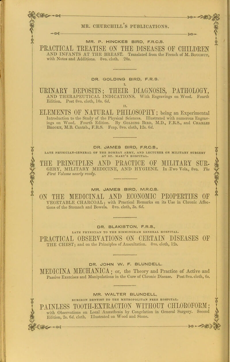 -5>£ -*e- MR. CHURCHILL S PUBLICATIONS. -©*- — MR. P. HINCKES BIRD, F.R.C.S. PRACTICAL TREATISE ON THE DISEASES OF CHILDREN AND INFANTS AT THE BREAST. Translated from the French of M. Bouchut, with Notes and Additions. 8vo. cloth. 20s. DR. GOLDING BIRD, F.R.S. URINARY DEPOSITS; THEIR DIAGNOSIS, PATHOLOGY, AND THERAPEUTICAL INDICATIONS. With Engravings on Wood. Fourth Edition. Post 8vo. cloth, 10s. Gd. ELEMENTS OF NATURAL PHILOSOPHY; being an Experimental Introduction to the Study of the Physical Sciences. Illustrated with numerous Engrav- ings on Wood. Fourth Edition. By Goldino Bird, M.D., F.R.S., and Charles Brooke, M.B. Cantab., F.R.S. Fcap. 8vo. cloth, 12s. Gd. 0 DR. JAMES BIRD, F.R.C.S., LATE PHYSICIAN-GENERAL OF THE BOMBAY ARMY, AND LECTURER ON MILITARY SURGERY AT ST. MARY’S HOSPITAL. THE PRINCIPLES AND PRACTICE OF MILITARY SUR- GERY, MILITARY MEDICINE, AND HYGIENE. In Two Vols., 8vo. The First Volume nearly ready. MR. JAMES BIRD, M.R.C.S. ON THE MEDICINAL AND ECONOMIC PROPERTIES OF VEGETABLE CHARCOAL; with Practical Remarks on its Use in Chronic Affec- tions of the Stomach and Bowels. 8vo. cloth, 3s. Gd. DR. BLAKISTON, F.R.S., LATE PHYSICIAN TO THE BIRMINGHAM GENERAL HOSPITAL. PRACTICAL OBSERVATIONS ON CERTAIN DISEASES OF THE CHEST; and on the Principles of Auscultation. 8vo. cloth, 12s. DR. JOHN W. F. BLUNDELL. MEDICINA MECHANICA ; or, the Theory and Practice of Active and Passive Exercises and Manipulations in the Cure of Chronic Disease. Post 8vo. cloth, 6s. MR. WALTER BLUNDELL, SURGEON DENTIST TO THE METROPOLITAN FREE HOSPITAL. PAINLESS TOOTH-EXTRACTION WITHOUT CHLOROFORM; with Observations on Local Anaesthesia by Congelation in General Surgery. Second Edition, 2s. Gd. cloth. Illustrated on Wood and Stone.