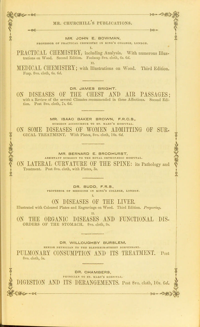 I K3—- MR. CHURCHILL S PUBLICATIONS. MR. JOHN E. BOWMAN, PROFESSOR OF PRACTICAL CHEMISTRY IN KING’S COLLEGE, LONDON. I. PRACTICAL CIIEMISTRY, including Analysis. With numerous Illus- trations on Wood. Second Edition. Foolscap 8vo. cloth, 6s. 6d. II. MEDICAL CHEMISTRY; with Illustrations on Wood. Third Edition. Fcap. 8vo. cloth, 6s. 6d. DR. JAMES BRIGHT. ON DISEASES OF THE CHEST AND AIR PASSAGES; with a Review of the several Climates recommended in these Affections. Second Edi- tion. Post 8vo. cloth, 7s. 6d. MVWAtVWMWMAWV. MR. ISAAC BAKER BROWN, F.R.C.S., SURGEON ACCOUCHEUR TO ST. MARY’S HOSPITAL. ON SOME DISEASES OF WOMEN ADMITTING OF SUR- GICAL TREATMENT. With Plates, 8vo. cloth, 10s. 6d. DR. WILLOUGHBY BURSLEM, SENIOR TUYSICIAN TO THE BLENIIEIM-STREET DISPENSARY. PULMONARY CONSUMPTION AND ITS TREATMENT. Post 8vo. cloth, 5s. DR. CHAMBERS, PHYSICIAN TO ST. MARY’S HOSPITAL. DIGESTION AND ITS DERANGEMENTS. Post 8vo. cloth, lOs, HI® MR. BERNARD E. BRODHURST, ASSISTANT SURGEON TO THE ROYAL ORTUOP/EDIC HOSPITAL. ON LATERAL CURVATURE OF THE SPINE: its Pathology and Treatment. Post 8vo. cloth, with Plates, 3s. <|> <|> DR. BUDD, F.R.S., PROFESSOR OF MEDICINE IN KING’S COLLEGE, LONDON. L ON DISEASES OF THE LITER. Illustrated with Coloured Plates and Engravings on Wood. Third Edition. Preparing. ON THE ORGANIC DISEASES AND FUNCTIONAL Dis- orders OF THE STOMACH. 8vo. cloth, 9s.