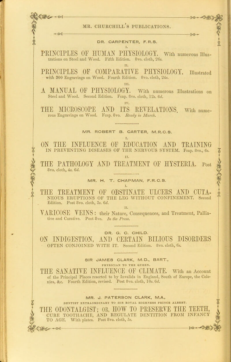 -©*- -*e- DR. CARPENTER, F.R.S. PRINCIPLES OF HUMAN PHYSIOLOGY. With numerous Illus- trations on Steel and Wood. Fifth Edition. 8vo. cloth, 26s. PRINCIPLES OF COMPARATIVE PHYSIOLOGY, illustrated with 300 Engravings on Wood. Fourth Edition. Ovo. cloth, 24s. in. A MANUAL OF PHYSIOLOGY, with numerous Illustrations on Steel and Wood. Second Edition. Fcap. 8vo. cloth, 12s. 6c/. IV. THE MICROSCOPE AND ITS REVELATIONS. With nume- rous Engravings on Wood. Fcap. 8 vo. Ready in March. MR. ROBERT B. CARTER, M.R.C.S. ON THE INFLUENCE OF EDUCATION AND TRAINING IN PREVENTING DISEASES OF THE NERVOUS SYSTEM. Fcap. 8vo., 6s. II. THE PATHOLOGY AND TREATMENT OF HYSTERIA. Post 8vo. cloth, 4s. 6d. MR. H. T. CHAPMAN, F.R.C.S. I. THE TREATMENT OF OBSTINATE ULCERS AND CUTA- NEOUS ERUPTIONS OF THE LEG WITHOUT CONFINEMENT. Second Edition. Post 8vo. cloth, 3s. 6c?. n. VARICOSE VEINS : their Nature, Consequences, and Treatment, Pallia- tive and Curative. Post 8vo. In the Press. DR. G. C. CHILD. ON INDIGESTION. AND CERTAIN BILIOUS DISORDERS OFTEN CONJOINED WITH IT. Second Edition. 8vo. cloth, 6s. SIR JAMES CLARK, M.D., BART., PHYSICIAN TO TIIE QUEEN. THE SANATIVE INFLUENCE OF CLIMATE, with an Account of the Principal Places resorted to by Invalids in England, South of Europe, the Colo- nies, &c. Fourth Edition, revised. Post 8vo. cloth, 10s. 6d. MR. J. PATERSON CLARK, M.A., DENTIST EXTRAORDINARY TO IIIS ROYAL DIGUNESS PRINCE ALBERT. THE 0D0NTALGIST; 0E, HOW TO PRESERVE THE TEETH, CURE TOOTHACHE, AND REGULATE DENTITION FROM INFANCY TO AGE. With plates. Post 8vo. cloth, 5s.