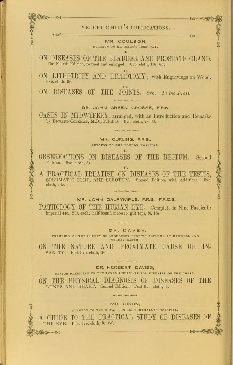 - 30 » - MR. CHURCHILL S PUBLICATIONS. MR. COULSON, SURGEON TO ST. MART’S HOSPITAL. ON DISEASES OF TEE BLADDER AND PROSTATE GLAND. The Fourth Edition, revised and enlarged. 8vo. cloth, 10s. 6d. ON LITEOTRITY AND LITHOTOMY; with Engravings ou Wood. 8 vo. cloth, 8s. in. ON DISEASES OF THE JOINTS. 8vo. In the Press. DR. JOHN GREEN CROSSE, F.R.S. CASES IN MIDWIFERY, arranged, with an Introduction and Remarks by Edward Copeman, M.D., F.R.C.S. 8vo. cloth, 7s. 6d. MR. CURLING, F.R.S., SURGEON TO THE LONDON HOSPITAL. OBSERVATIONS ON DISEASES OF THE RECTUM. Second Edition. 8vo. cloth, 5s. A PRACTICAL TREATISE ON DISEASES OF THE TESTIS, SPERMATIC CORD, AND SCROTUM. Second Edition, with Additions. 8vo. cloth, 14s. MR. JOHN DALRYMPLE, F.R.S., F.R.C.S. PATHOLOGY OF THE HUMAN EYE. Complete in Niue Fasciculi: imperial 4to., 20s. each; half-bound morocco, gilt tops, 91. 15s. DR. D A V E Y, FORMERLY OF THE COUNTY OF MIDDLESEX LUNATIC ASYLUMS AT HANWELL AND COLNEY HATCH. ON THE NATURE AND PROXIMATE CAUSE OF IN- SANITY. Post 8vo. cloth, 3s. DR. HERBERT DAVIES, SENIOR PHYSICIAN TO THE ROYAL INFIRMARY FOR DISEASES OF THE CHEST. ON THE PHYSICAL DIAGNOSIS OF DISEASES OF THE LUNGS AND HEART. Second Edition. Post 8vo. cloth, 8s. MR. DIXON, SURGEON TO THE KOVAL LONDON 0PHTI1ALMIC HOSPITAL. & A GUIDE TO THE PRACTICAL STUDY OF DISEASES OF THE EYE. Post 8vo. cloth, 8s. 6d.