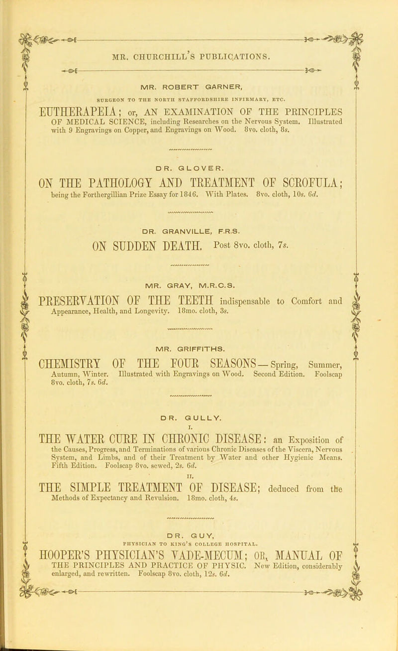 — MR. ROBERT GARNER, SURGEON TO THE NORTII STAFFORDSHIRE INFIRMARY, ETC. EUTHERAPEIA; or, an examination of the principles OF MEDICAL SCIENCE, including Researches on the Nervous System. Illustrated with 9 Engravings on Copper, and Engravings on Wood. 8vo. cloth, 8s. DR. GLOVER. ON TEE PATHOLOGY AND TREATMENT OF SCROFULA; being the Forthergillian Prize Essay for 1846. With Plates. 8vo. cloth, 10s. Gd. DR. GRANVILLE, F.R.S. ON SUDDEN DEATH. Post 8vo. cloth, 7s. MR. GRAY, M.R.C.S. PRESERVATION OF THE TEETH indispensable to Comfort and Appearance, Health, and Longevity. 18mo. cloth, 3s. MR. GRIFFITHS. CHEMISTRY OF THE FOUR SEASONS-Spring, Summer, Autumn, Winter. Illustrated with Engravings on Wood. Second Edition. Foolscap 8vo. cloth, 7s. Gd. DR. GULLY. I. THE WATER CURE IN CHRONIC DISEASE: an Exposition of the Causes, Progress, and Terminations of various Chronic Diseases of the Viscera, Nervous System, and Limbs, and of their Treatment by Water and other Hygienic Means. Fifth Edition. Foolscap 8vo. sewed, 2s. Gd. THE SIMPLE TREATMENT OE DISEASE; deduced from the Methods of Expectancy and Revulsion. 18mo. cloth, 4s. DR. GUY, rUYSICIAN TO KING’S COLLEGE HOSPITAL. HOOPER’S PHYSICIAN’S YADE-MECUM; OR* MANUAL OF THE PRINCIPLES AND PRACTICE OF PHYSIC. New Edition, considerably enlarged, and rewritten. Foolscap 8vo. cloth, 12s. Gd.