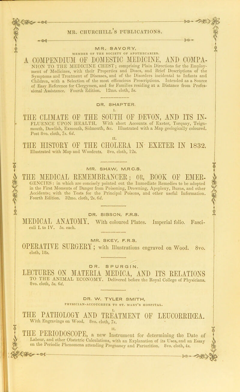 ^>i MR. CHURCHILL S PUBLICATIONS. pSr- MR. SAVORY, MEMBER OK THE SOCIETY OK APOTHECARIES. A COMPENDIUM OF DOMESTIC MEDICINE, AND COMPA- NION TO THE MEDICINE CHEST; comprising Plain Directions for the Employ- ment of Medicines, with their Properties and Doses, and Brief Descriptions of the Symptoms and Treatment of Diseases, and of the Disorders incidental to Infants and Children, with a Selection of the most efficacious Prescriptions. Intended as a Source of Easy Reference for Clergymen, and for Families residing at a Distance from Profes- sional Assistance. Fourth Edition. 12mo. cloth, 5s. DR. SHAPTER. l. THE CLIMATE OF THE SOUTH OF DEVON, AND ITS In- fluence UPON HEALTH. With short Accounts of Exeter, Torquay, Teign- mouth, Dawlish, Exmouth, Sidmouth, &c. Illustrated with a Map geologically coloured. Post 8vo. cloth, 7s. 6d. THE HISTORY OF THE CHOLERA IN EXETER IN 1832. Illustrated with Map and Woodcuts. 8vo. cloth, 12s. MR. SHAW, M.RC.S. THE MEDICAL REMEMBRANCER; OR, BOOK OF Emer- gencies : in which are concisely pointed out the Immediate Remedies to be adopted in the First Moments of Danger from Poisoning, Drowning, Apoplexy, Burns, and other Accidents; with the Tests for the Principal Poisons, and other useful Information. Fourth Edition. 32mo. cloth, 2s. 6d. DR. SIBSON, F.R.S. MEDICAL ANATOMY. culi I. to IV. 5s. each. With coloured Plates. Imperial folio. Fasci- MR. SKEY, F.R.S. OPERA HIE SURGERY7 J with Illustrations engraved on Wood. cloth, 18s. 8vo. LECTURES ON MATERIA MEDICA^AND ITS RELATIONS TO HIE ANIMAL ECONOMY. Delivered before the Royal College of Physicians. 8vo. cloth, 5s. 6d. DR. W. TYLER SMITH, PIIYSICIAN-ACCOUCHEUR TO ST. MARY’S HOSPITAL. THE PATHOLOGY AND TREATMENT OF LEUCORRHCEA. With Engravings on Wood. 8vo. cloth, 7s. THE PERIODOSCOPE, a new Instrument for determining the Date of ^ Labour, and other Obstetric Calculations, with an Explanation of its Uses, and an Essay tpj on the Periodic Phenomena attending Pregnancy and Parturition. 8vo. cloth, 4s.