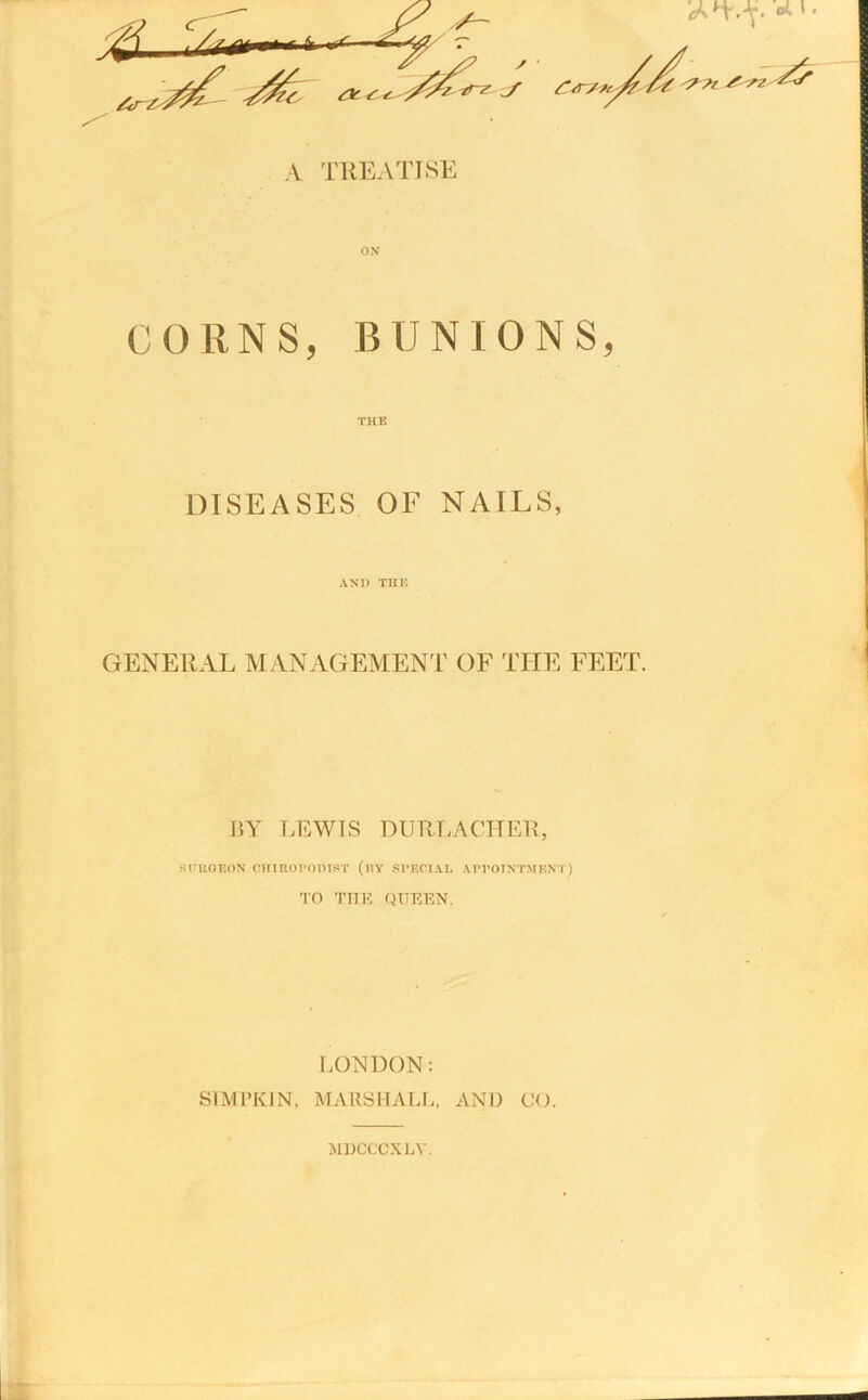 CORNS, BUNIONS, THE DISEASES OF NAILS, AND TIIK GENERAL MANAGEMENT OF THE FEET. BY LEWIS DURLACHER, sntOEON CHIROPODIST (iTY SPECIAL APPOINTMENT) TO THE QUEEN. LONDON: SIMPKIN, MARSHALL, AND CO. MDCCCXLY.