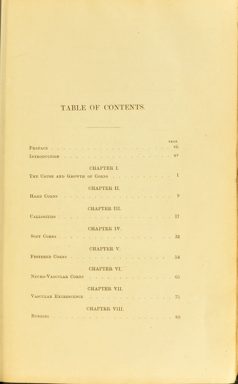 TABLE OF CONTENTS. ■■AGE. PREFACE vi* Introduction xv CHAPTER I. The Cause and Growth of Corns I CHAPTER II. Hard Corns 9 CHAPTER ID. Callosities .... 17 CHAPTER IV. Soft Corns . . 32 CHAPTER V. Festered Corns 54 CHAPTER VI. Neuro-Vascular Corns 65 CHAPTER VII. Vascular Excrescence 75 CHAPTER VIII. Bunions 89