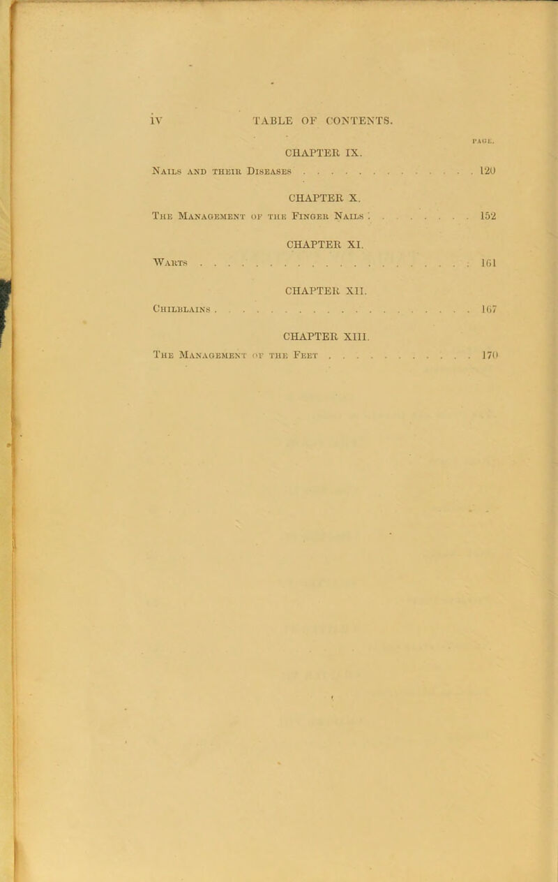 PACE. CHAPTER IX. Nails and their Diseases 120 CHAPTER X. The Management of the Finger Nails '. . 152 CHAPTER XI. Warts 101 CHAPTER XII. Chilblains . 107 CHAPTER XIII. The Management of the Feet 170