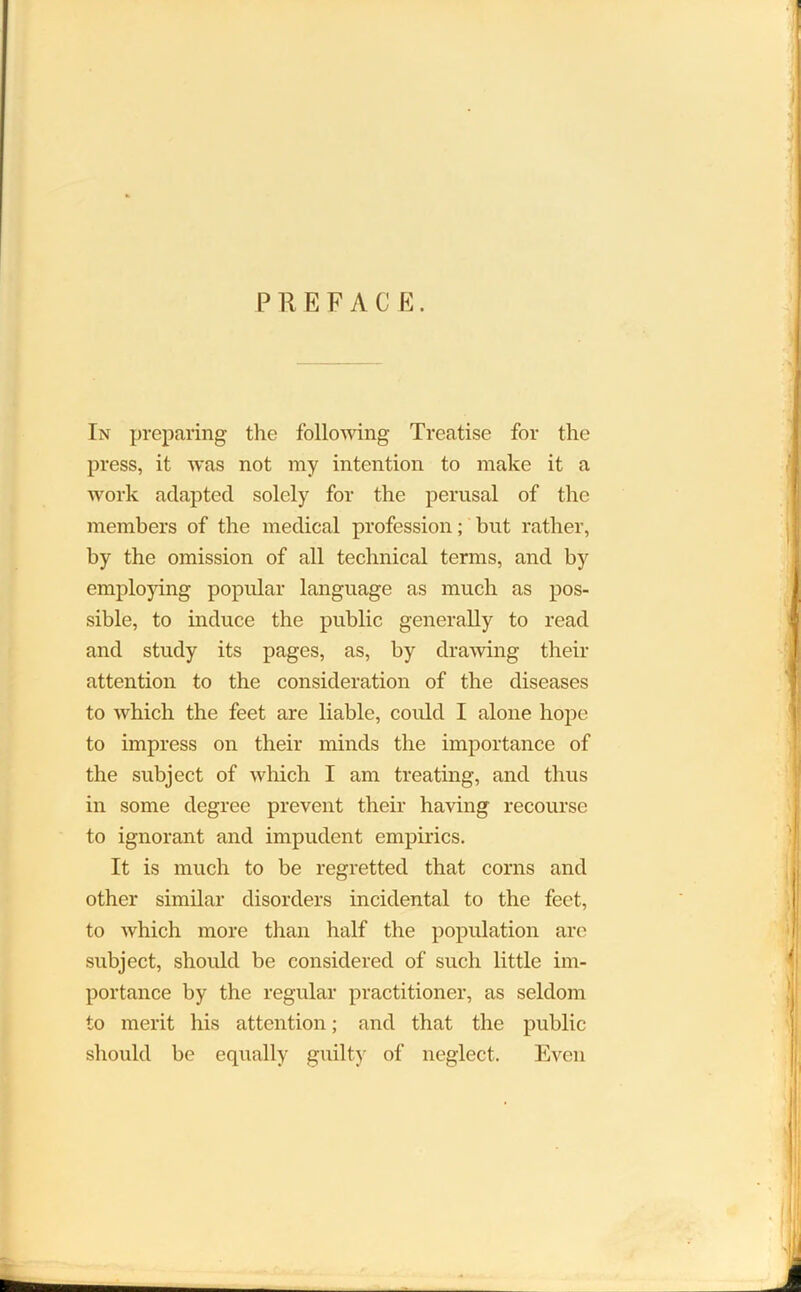 PREFACE. In preparing the following Treatise for the press, it was not my intention to make it a work adapted solely for the perusal of the members of the medical profession; but rather, by the omission of all technical terms, and by employing popular language as much as pos- sible, to induce the public generally to read and study its pages, as, by drawing their attention to the consideration of the diseases to which the feet are liable, could I alone hope to impress on their minds the importance of the subject of which I am treating, and thus in some degree prevent their having recourse to ignorant and impudent empirics. It is much to be regretted that corns and other similar disorders incidental to the feet, to which more than half the population are subject, should be considered of such little im- portance by the regular practitioner, as seldom to merit his attention; and that the public should be equally guilty of neglect. Even