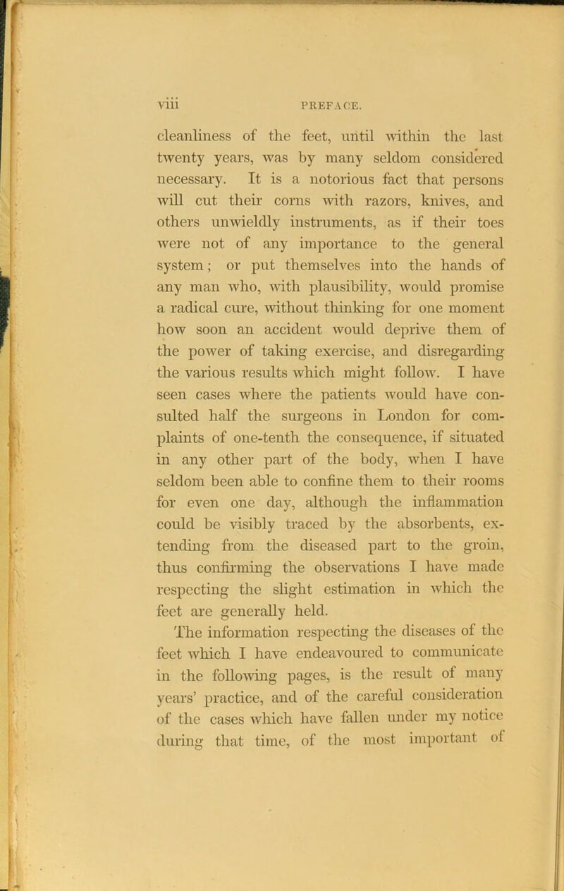 cleanliness of tlie feet, until within the last twenty years, was by many seldom considered necessary. It is a notorious fact that persons will cut their corns with razors, knives, and others unwieldly instruments, as if their toes were not of any importance to the general system; or put themselves into the hands of any man who, with plausibility, would promise a radical cure, without thinking for one moment how soon an accident would deprive them of the power of talcing exercise, and disregarding the various results which might follow. I have seen cases where the patients would have con- sulted half the surgeons in London for com- plaints of one-tenth the consequence, if situated in any other part of the body, when I have seldom been able to confine them to their rooms for even one day, although the inflammation could be visibly traced by the absorbents, ex- tending from the diseased part to the groin, thus confirming the observations I have made respecting the slight estimation in which the feet are generally held. The information respecting the diseases ol the feet which I have endeavoured to communicate in the following pages, is the result of many years’ practice, and of the careful consideration of the cases which have fallen under my notice during that time, of the most important of