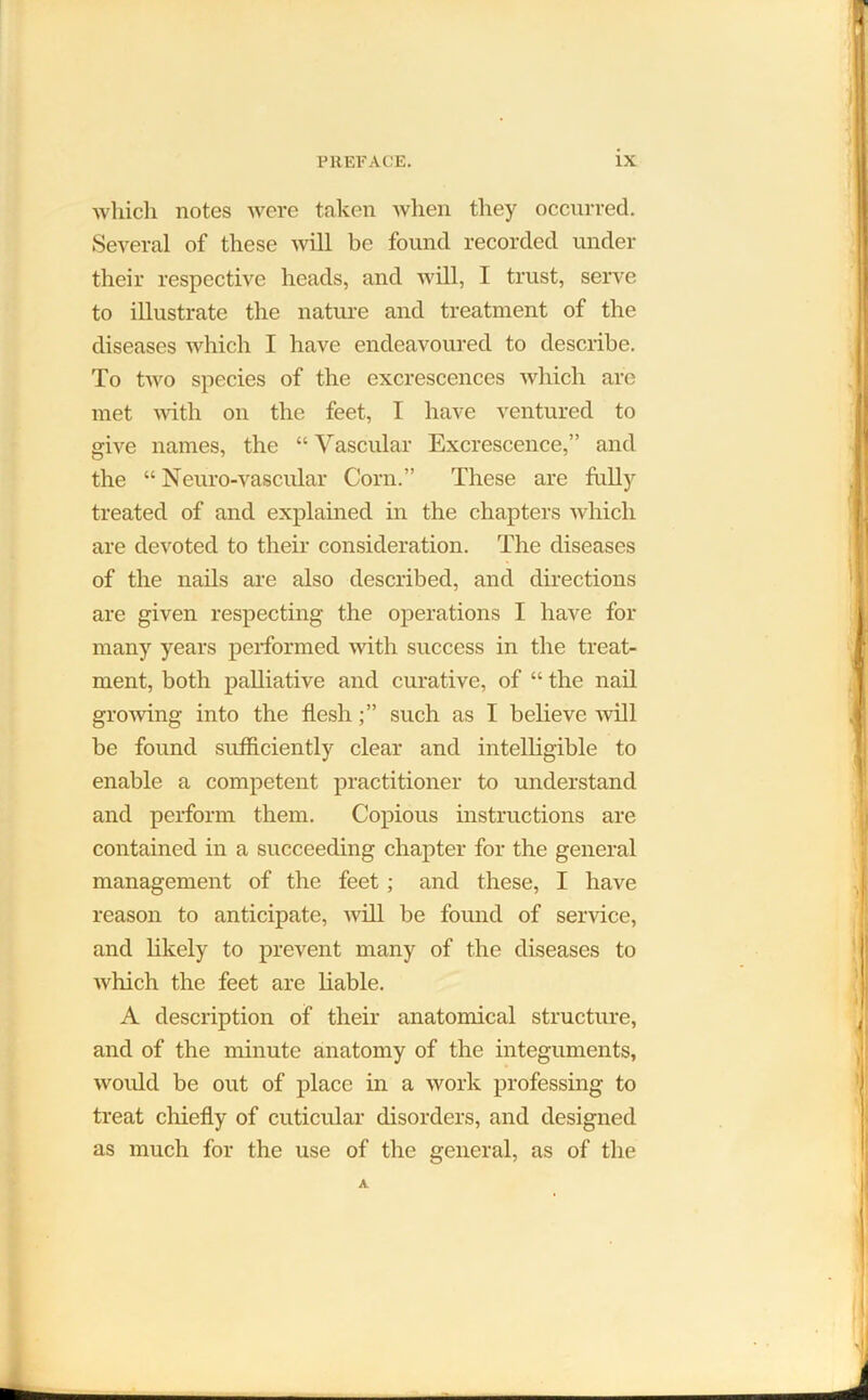 which notes were taken when they occurred. Several of these will be found recorded under their respective heads, and will, I trust, serve to illustrate the nature and treatment of the diseases which I have endeavoured to describe. To two species of the excrescences which are met with on the feet, I have ventured to give names, the “ Vascular Excrescence,” and the “ Neuro-vascular Corn.” These are fully treated of and explained in the chapters which are devoted to their consideration. The diseases of the nails are also described, and directions are given respecting the operations I have for many years performed Avith success in the treat- ment, both palliative and curative, of “ the nail growing into the flesh;” such as I believe will be found sufficiently clear and intelligible to enable a competent practitioner to understand and perform them. Copious instructions are contained in a succeeding chapter for the general management of the feet; and these, I have reason to anticipate, Avill be found of service, and likely to prevent many of the diseases to Avhich the feet are liable. A description of their anatomical structure, and of the minute anatomy of the integuments, would be out of place in a work professing to treat chiefly of cuticular disorders, and designed as much for the use of the general, as of the