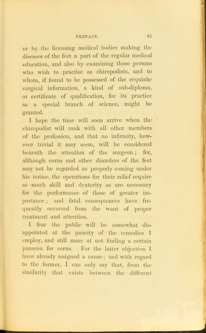 or by the licensing medical bodies making the diseases of the feet a part of the regular medical education, and also by examining those persons who wish to practise as chiropodists, and to whom, if found to be possessed of the requisite surgical information, a kind of sub-diploma, or certificate of qualification, for its practice as a special branch of science, might be granted. I hope the time will soon arrive when the chiropodist will rank with all other members of the profession, and that no infirmity, how- ever trivial it may seem, will be considered beneath the attention of the surgeon ; for, although corns and other disorders of the feet may not be regarded as properly coming under his notice, the operations for their relief require as much skill and dexterity as are necessary for the performance of those of greater im- portance ; and fatal consequences have fre- quently occurred from the want of proper treatment and attention. I fear the public will be somewhat dis- appointed at the paucity of the remedies 1 employ, and still more at not finding a certain panacea for corns. For the latter objection 1 have already assigned a cause; and with regard to the former, I can only say that, from the similarity that exists between the different