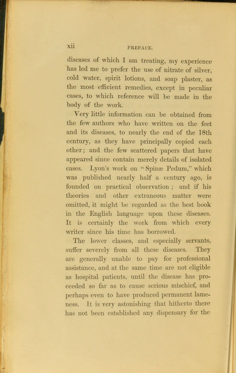 diseases of which I am treating, my experience has led me to prefer the use of nitrate of silver, cold water, spirit lotions, and soap plaster, as the most efficient remedies, except in peculiar cases, to which reference will be made in the body of the work. Very little information can be obtained from the few authors who have written on the feet and its diseases, to nearly the end of the 18th century, as they have principally copied each other; and the few scattered papers that have appeared since contain merely details of isolated cases. Lyon’s work on “ Spin* Pedum,” which was published nearly half a century ago, is founded on practical observation ; and if his theories and other extraneous matter were omitted, it might be regarded as the best book in the English language upon these diseases. It is certainly the work from which every writer since his time has borrowed. The lower classes, and especially servants, suffer severely from all these diseases. They are generally unable to pay for professional assistance, and at the same time are not eligible as hospital patients, until the disease has pro- ceeded so far as to cause serious mischief, and perhaps even to have produced permanent lame- ness. It is very astonishing that hitherto there has not been established any dispensary for the