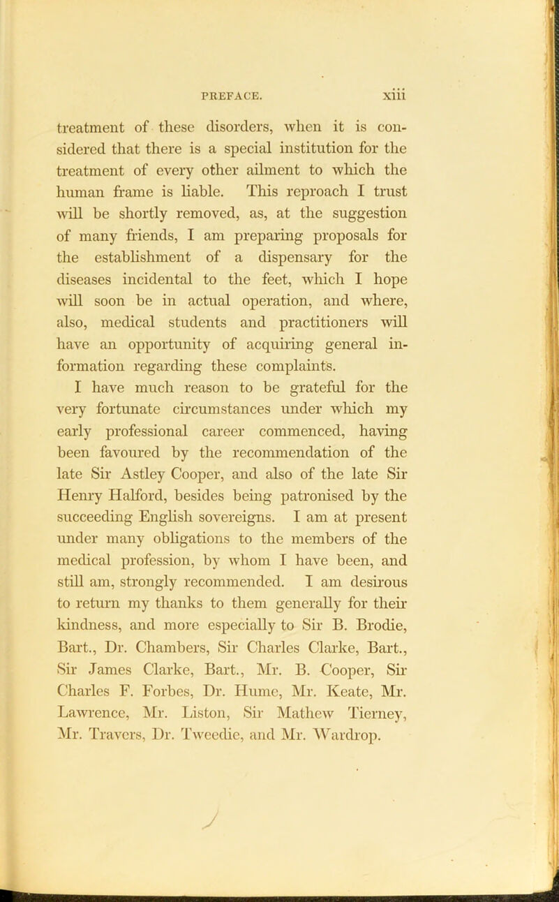 treatment of tliese disorders, when it is con- sidered that there is a special institution for the treatment of every other ailment to which the human frame is liable. This reproach I trust will be shortly removed, as, at the suggestion of many friends, I am preparing proposals for the establishment of a dispensary for the diseases incidental to the feet, which I hope will soon be in actual operation, and where, also, medical students and practitioners will have an opportunity of acquiring general in- formation regarding these complaints. I have much reason to be grateful for the very fortunate circumstances under which my early professional career commenced, having been favoured by the recommendation of the late Sir Astley Cooper, and also of the late Sir Henry Halford, besides being patronised by the succeeding English sovereigns. I am at present under many obligations to the members of the medical profession, by whom I have been, and still am, strongly recommended. I am desirous to return my thanks to them generally for their kindness, and more especially to Sir B. Brodie, Bart., Dr. Chambers, Sir Charles Clarke, Bart., Sir James Clarke, Bart., Mr. B. Cooper, Sir Charles F. Forbes, Dr. Hume, Mr. Keate, Mr. Lawrence, Mr. Liston, Sir Mathew Tierney, Mr. Travers, Dr. Tweedie, and Mr. Wardrop.