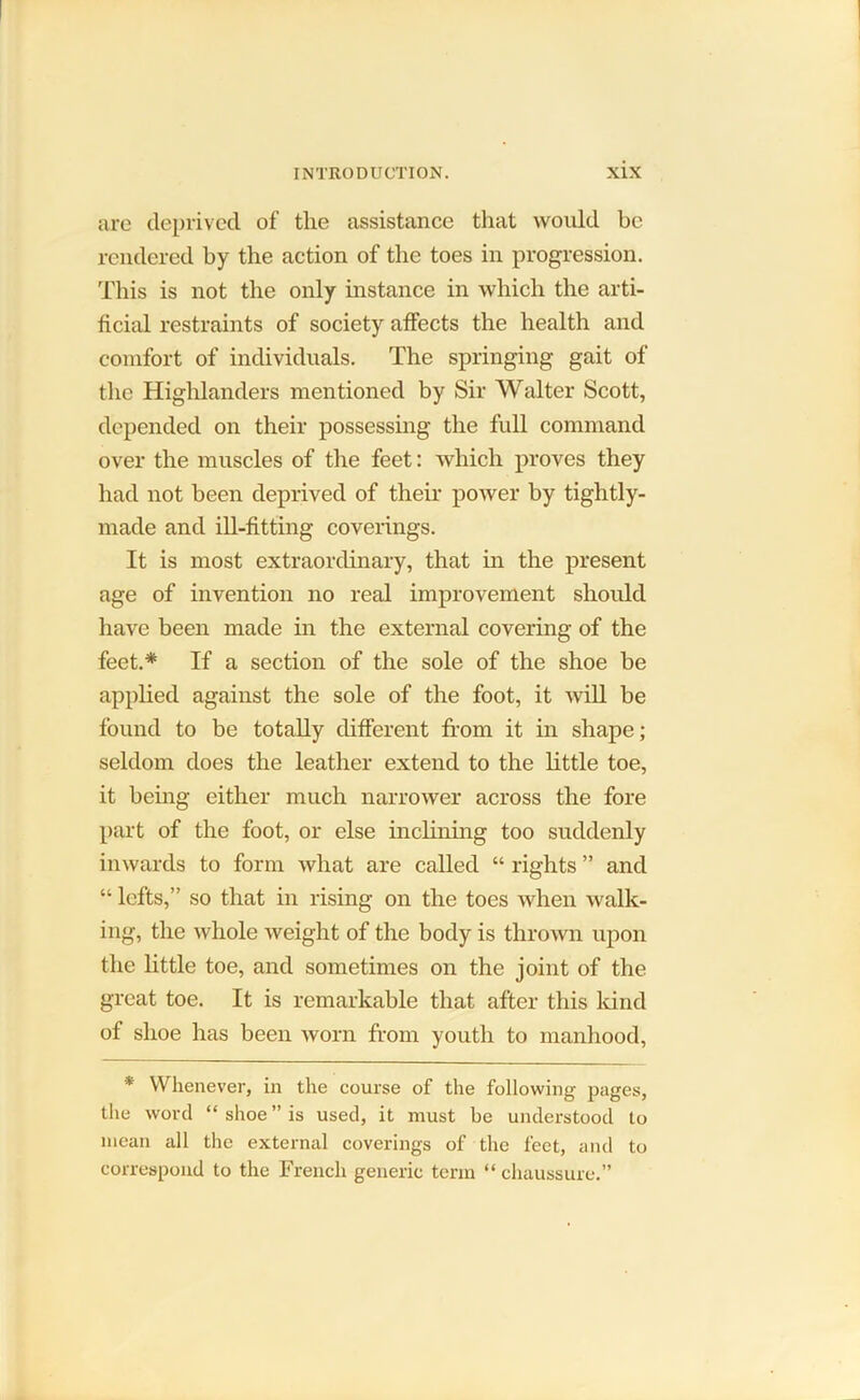 are deprived of the assistance that would be rendered by the action of the toes in progression. This is not the only instance in which the arti- ficial restraints of society affects the health and comfort of individuals. The springing gait of tlie Highlanders mentioned by Sir Walter Scott, depended on their possessing the full command over the muscles of the feet: which proves they had not been deprived of their power by tightly- made and ill-fitting coverings. It is most extraordinary, that in the present age of invention no real improvement should have been made in the external covering of the feet.* If a section of the sole of the shoe be applied against the sole of the foot, it will be found to be totally different from it in shape; seldom does the leather extend to the little toe, it being either much narrower across the fore part of the foot, or else inclining too suddenly inwards to form what are called “ rights ” and “ lefts,” so that in rising on the toes when walk- ing, the whole weight of the body is thrown upon the little toe, and sometimes on the joint of the great toe. It is remarkable that after this kind of shoe has been worn from youth to manhood, * Whenever, in the course of the following pages, the word “shoe” is used, it must be understood to mean all the external coverings of the feet, and to correspond to the French generic term “ chaussure.”