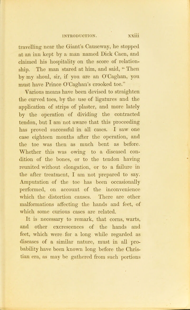 travelling near the Giant’s Causeway, he stopped at an inn kept by a man named Dick Caen, and claimed his hospitality on the score of relation- ship. The man stared at him, and said, “ Then by my shoul, sir, if you are an O’Caghan, you must have Prince O’Caghan’s crooked toe.” Various means have been devised to straighten the curved toes, by the use of ligatures and the application of strips of plaster, and more lately by the operation of dividing the contracted tendon, but I am not aware that this proceeding has proved successful in all cases. I saw one case eighteen months after the operation, and the toe was then as much bent as before. Whether this was owing to a diseased con- dition of the bones, or to the tendon having reunited without elongation, or to a failure in the after treatment, I am not prepared to say. Amputation of the toe has been occasionally performed, on account of the inconvenience which the distortion causes. There are other malformations affecting the hands and feet, of which some curious cases are related. It is necessary to remark, that corns, warts, and other excrescences of the hands and feet, which were for a long while regarded as diseases of a similar nature, must in all pro- bability have been known long before the Chris- tian era, as may be gathered from such portions