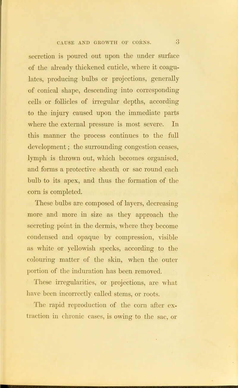 secretion is poured out upon the under surface of the already thickened cuticle, where it coagu- lates, producing bulbs or projections, generally of conical shape, descending into corresponding cells or follicles of irregular depths, according to the injury caused upon the immediate parts where the external pressure is most severe. In this manner the process continues to the full development; the surrounding congestion ceases, lymph is thrown out, which becomes organised, and forms a protective sheath or sac round each bulb to its apex, and thus the formation of the corn is completed. These bulbs are composed of layers, decreasing more and more in size as they approach the secreting point in the dermis, where they become condensed and opaque by compression, visible as white or yellowish specks, according to the colouring matter of the skin, when the outer portion of the induration has been removed. These irregularities, or projections, are what have been incorrectly called stems, or roots. The rapid reproduction of the corn after ex- traction in chronic cases, is owing to the sac, or