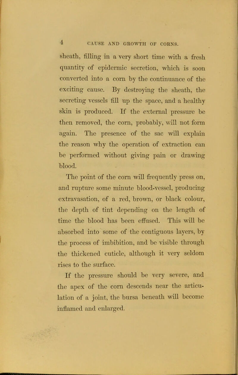 sheath, filling in a very short time with a fresh quantity of epidermic secretion, which is soon converted into a corn by the continuance of the exciting cause. By destroying the sheath, the secreting vessels fill up the space, and a healthy skin is produced. If the external pressure be then removed, the corn, probably, will not form again. The presence of the sac will explain the reason why the operation of extraction can be performed -without giving pain or drawing blood. The point of the corn will frequently press on, and rupture some minute blood-vessel, producing extravasation, of a red, brown, or black colour, the depth of tint depending on the length of time the blood has been effused. This will be absorbed into some of the contiguous layers, by the process of imbibition, and be visible through the thickened cuticle, although it very seldom rises to the surface. If the pressure should be very severe, and the apex of the corn descends near the articu- lation of a joint, the bursa beneath will become inflamed and enlarged.