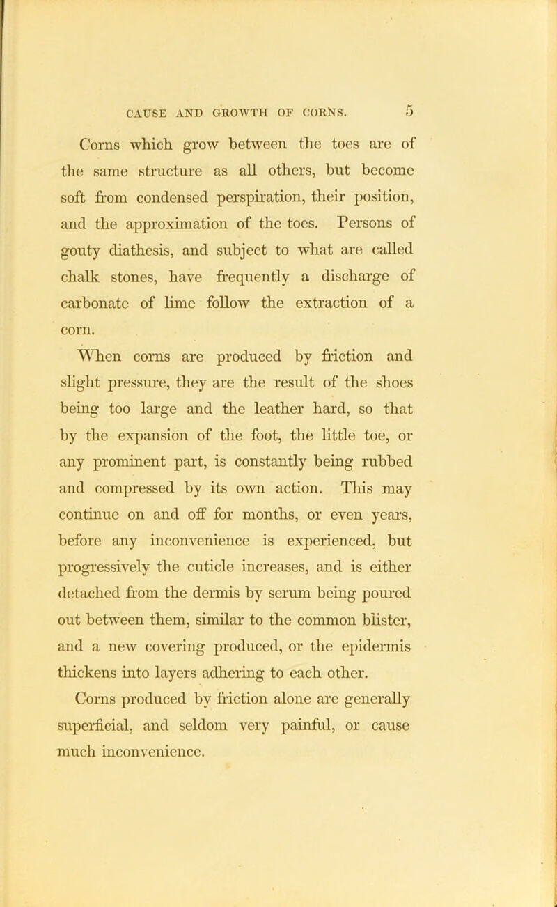 Corns which grow hct'ween the toes arc of the same structure as all others, but become soft from condensed perspiration, their position, and the approximation of the toes. Persons of gouty diathesis, and subject to what are called chalk stones, have frequently a discharge of carbonate of lime follow the extraction of a corn. When corns are produced by friction and slight presstu'e, they are the result of the shoes being too large and the leather hard, so that by the expansion of the foot, the little toe, or any prominent part, is constantly being rubbed and compressed by its own action. This may continue on and off for months, or even years, before any inconvenience is experienced, but progressively the cuticle increases, and is either detached from the dermis by serum being poured out between them, similar to the common blister, and a new covering produced, or the epidermis thickens into layers adhering to each other. Corns produced by friction alone are generally superficial, and seldom very painful, or cause much inconvenience.
