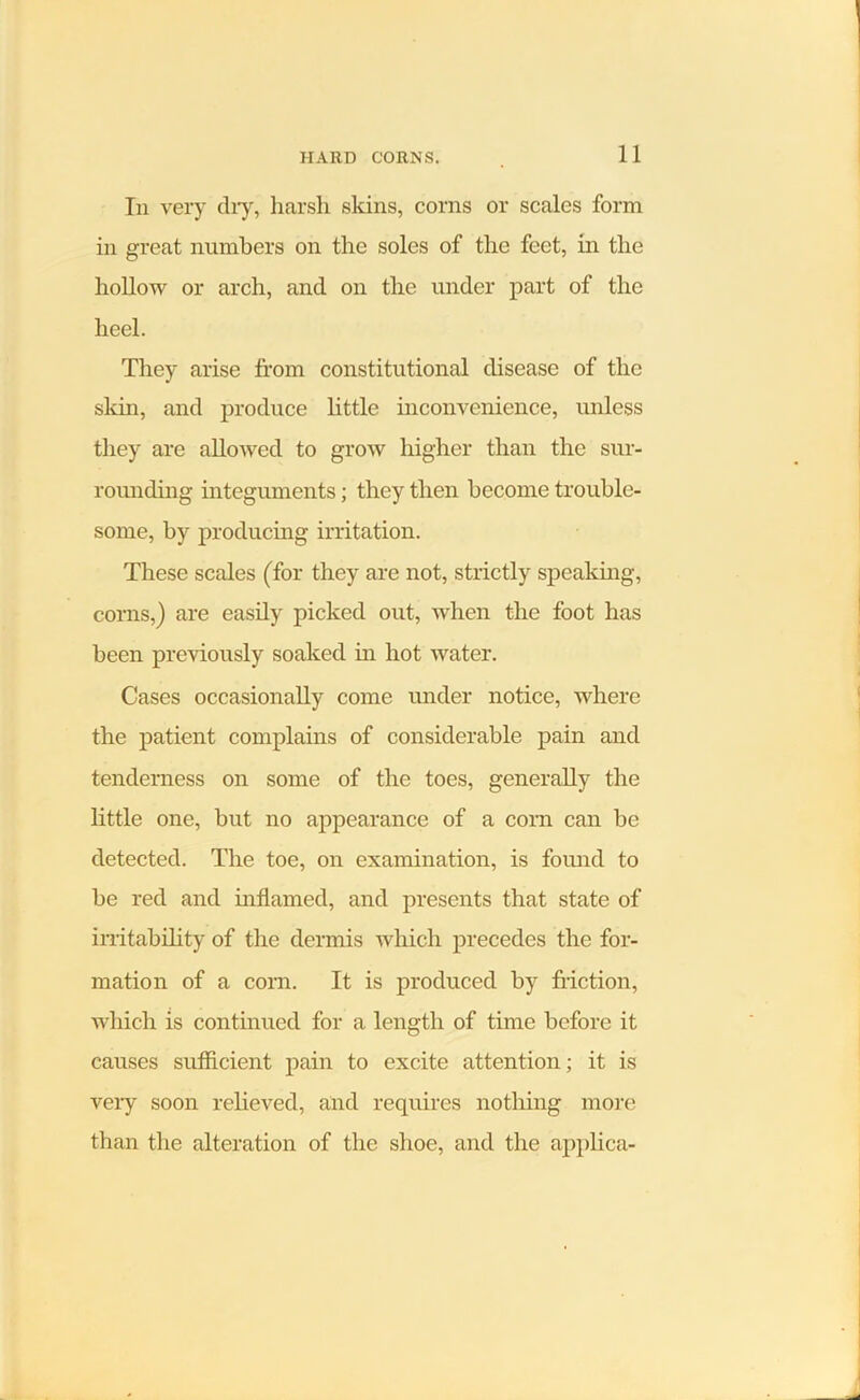 Iii very dry, harsh skins, corns or scales form in great numbers on the soles of the feet, in the hollow or arch, and on the under part of the heel. They arise from constitutional disease of the skin, and produce little inconvenience, unless they are allowed to grow higher than the sur- rounding integuments; they then become trouble- some, by producing irritation. These scales (for they are not, strictly speaking, corns,) are easily picked out, when the foot has been previously soaked in hot water. Cases occasionally come under notice, where the patient complains of considerable pain and tenderness on some of the toes, generally the little one, but no appearance of a corn can be detected. The toe, on examination, is found to be red and inflamed, and presents that state of irritability of the dermis which precedes the for- mation of a corn. It is produced by friction, which is continued for a length of time before it causes sufficient pain to excite attention; it is very soon relieved, and requires nothing more than the alteration of the shoe, and the applica-