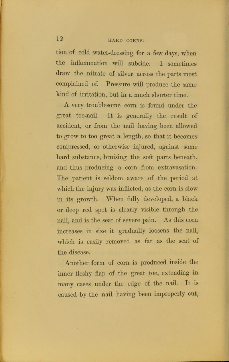 HARD CORNS. tion of cold water-dressing for a few days, when the inflammation will subside. I sometimes draw the nitrate of silver across the parts most complained of. Pressure will produce the same kind of irritation, but in a much shorter time. A very troublesome corn is found under the great toe-nail. It is generally the result of accident, or from the nail having been allowed to grow to too great a length, so that it becomes compressed, or otherwise injured, against some hard substance, bruising the soft parts beneath, and thus producing a corn from extravasation. The patient is seldom aware of the period at which the injury was inflicted, as the corn is slow in its growth. When fully developed, a black or deep red spot is clearly visible through the nail, and is the seat of severe pain. As this corn increases in size it gradually loosens the nail, which is easily removed as far as the seat of the disease. Another form of corn is produced inside the inner fleshy flap of the great toe, extending in many cases under the edge of the nail. It is caused by the nail having been improperly cut,