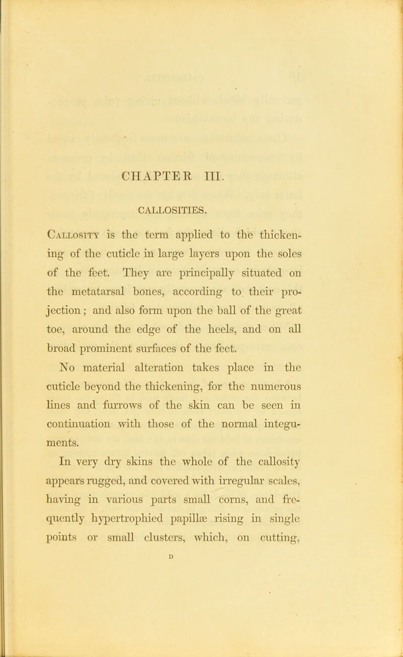 CALLOSITIES. Callosity is the term applied to the thicken- ing of the cuticle in large layers upon the soles of the feet. They are principally situated on the metatarsal bones, according to their pro- jection ; and also form upon the ball of the great toe, around the edge of the heels, and on all broad prominent surfaces of the feet. No material alteration takes place in the cuticle beyond the thickening, for the numerous lines and furrows of the skin can be seen in continuation with those of the normal integu- ments. In very dry skins the whole of the callosity appears rugged, and covered with irregular scales, having in various parts small corns, and fre- quently hypertrophied papillae rising in single points or small clusters, which, on cutting, D