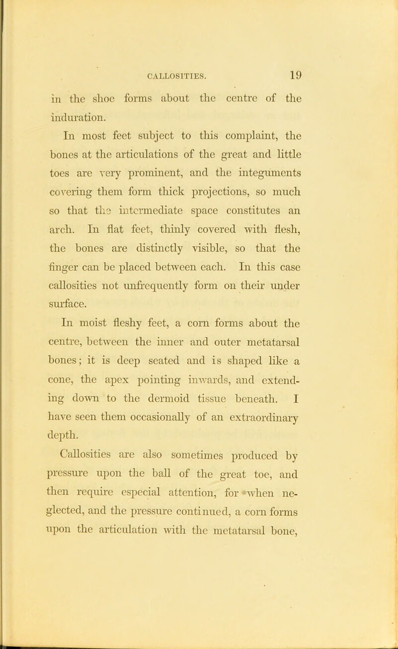 in the shoe forms about the centre of the induration. In most feet subject to this complaint, the bones at the articulations of the great and little toes are very prominent, and the integuments covering them form thick projections, so much so that the intermediate space constitutes an arch. In flat feet, thinly covered with flesh, the bones are distinctly visible, so that the finger can be placed between each. In this case callosities not unfrequently form on their under surface. In moist fleshy feet, a corn forms about the centre, between the inner and outer metatarsal bones; it is deep seated and is shaped like a cone, the apex pointing inwards, and extend- ing down to the dermoid tissue beneath. I have seen them occasionally of an extraordinary depth. Callosities are also sometimes produced by pressure upon the ball of the great toe, and then require especial attention, for when ne- glected, and the pressure continued, a corn forms upon the articulation with the metatarsal bone,