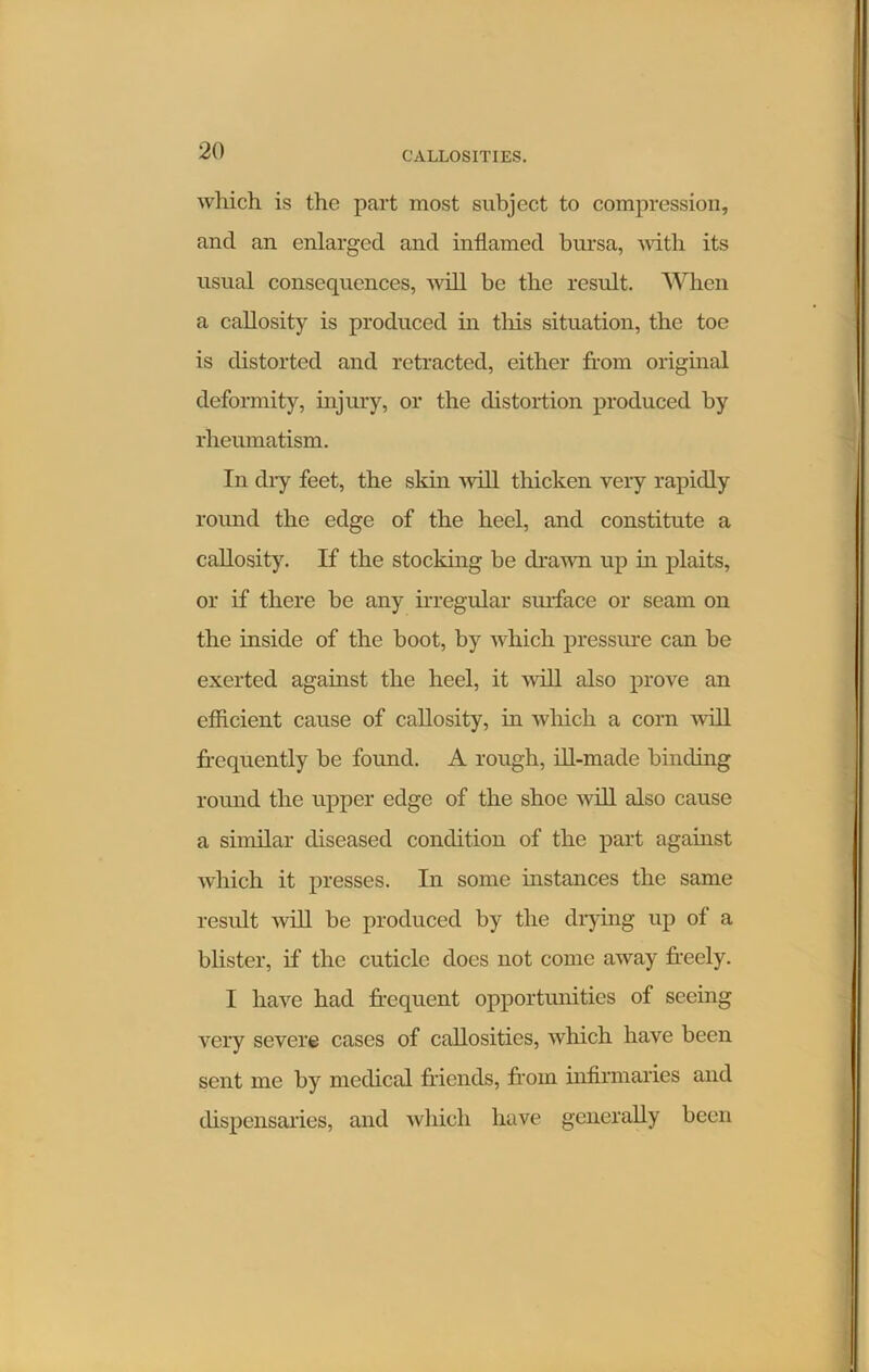 which is the part most subject to compression, and an enlarged and inflamed bursa, with its usual consequences, will be the result. When a callosity is produced in tliis situation, the toe is distorted and retracted, either from original deformity, injury, or the distortion produced by rheumatism. In dry feet, the skin will thicken very rapidly round the edge of the heel, and constitute a callosity. If the stocking be drawn up in plaits, or if there be any irregular surface or seam on the inside of the boot, by which pressure can be exerted against the heel, it will also prove an efficient cause of callosity, in which a corn will frequently be found. A rough, ill-made binding round the upper edge of the shoe will also cause a similar diseased condition of the part against which it presses. In some instances the same result will be produced by the drying up of a blister, if the cuticle docs not come away freely. I have had frequent opportunities of seeing very severe cases of callosities, which have been sent me by medical friends, from infirmaries and dispensaries, and which have generally been