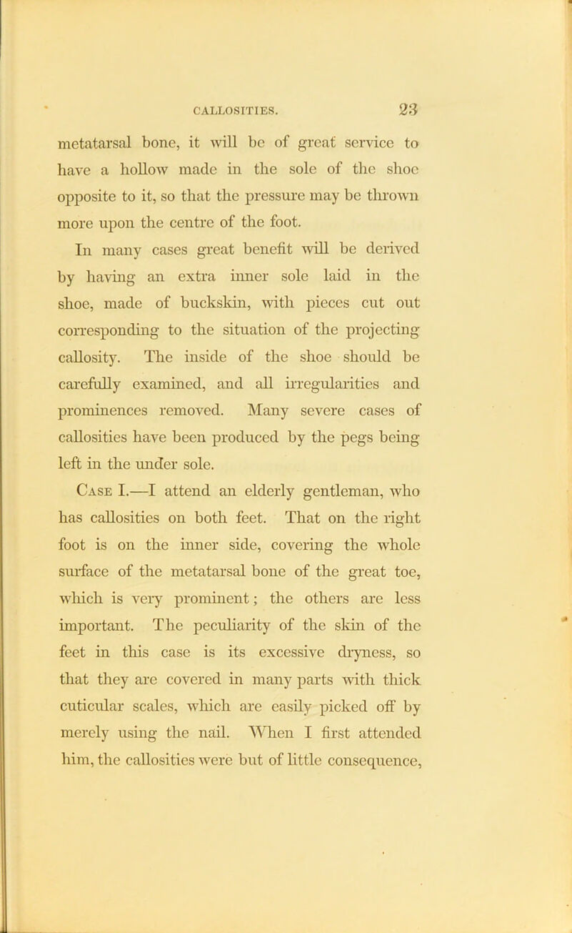 metatarsal bone, it will be of great service to have a hollow made in the sole of the shoe opposite to it, so that the pressure may be thrown more upon the centre of the foot. In many cases great benefit will be derived by having an extra inner sole laid in the shoe, made of buckskin, with pieces cut out corresponding to the situation of the projecting callosity. The inside of the shoe should be carefully examined, and all irregularities and prominences removed. Many severe cases of callosities have been produced by the pegs being left in the under sole. Case I.—I attend an elderly gentleman, who has callosities on both feet. That on the right foot is on the inner side, covering the whole surface of the metatarsal bone of the great toe, which is very prominent; the others are less important. The peculiarity of the skin of the feet in this case is its excessive dryness, so that they are covered in many parts with thick cuticular scales, which are easily picked off by merely using the nail. When I first attended him, the callosities were but of little consequence,